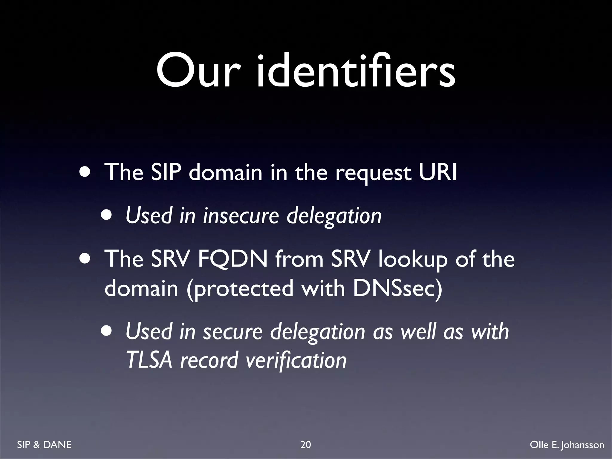 Our identiﬁers
• The SIP domain in the request URI	

• Used in insecure delegation	

• The SRV FQDN from SRV lookup of the
domain (protected with DNSsec)	


• Used in secure delegation as well as with
TLSA record veriﬁcation

SIP  DANE

20

Olle E. Johansson

 