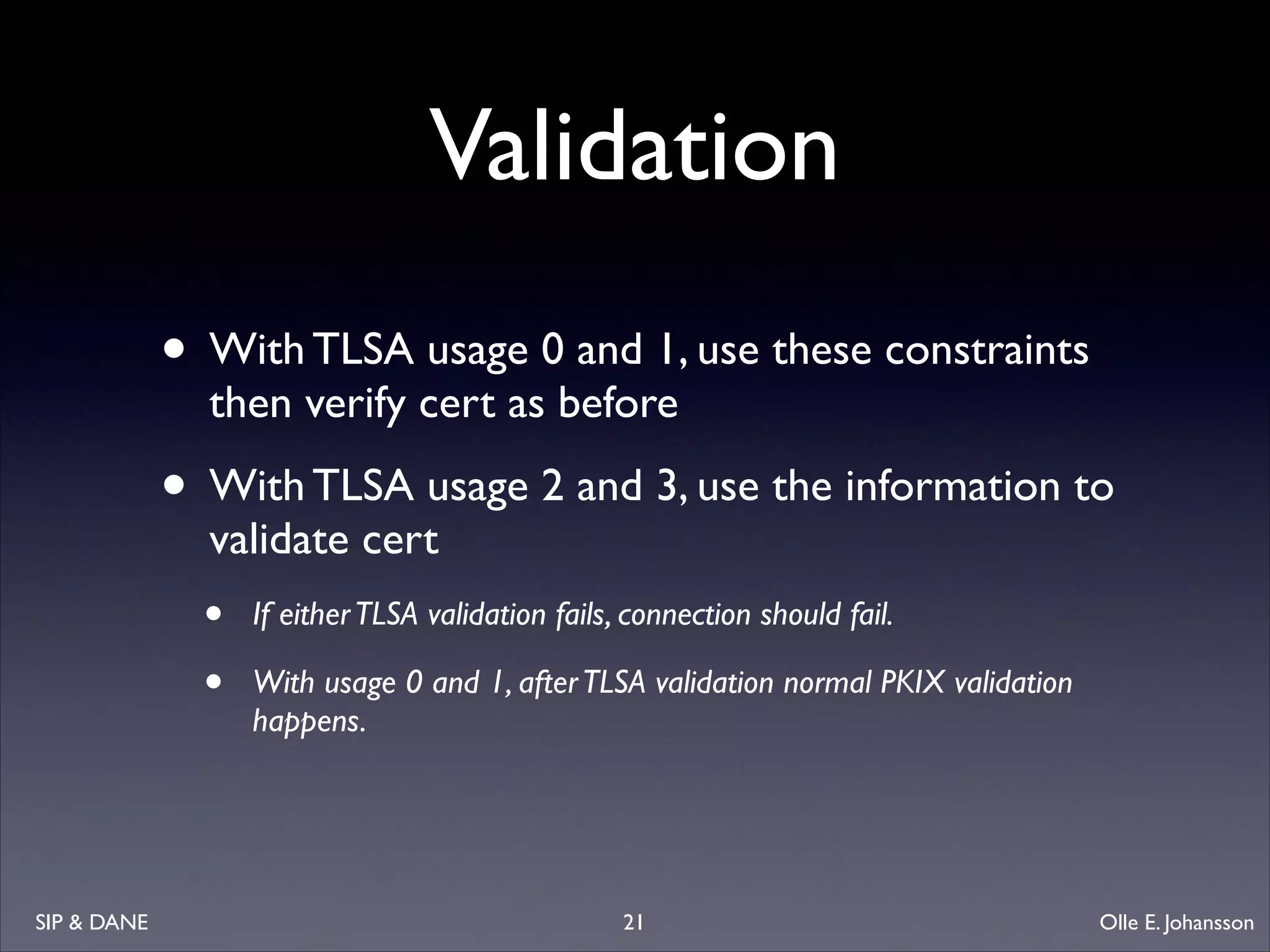 Validation
• With TLSA usage 0 and 1, use these constraints
then verify cert as before	


• With TLSA usage 2 and 3, use the information to
validate cert	


•
•

SIP  DANE

If either TLSA validation fails, connection should fail. 	

With usage 0 and 1, after TLSA validation normal PKIX validation
happens. 

21

Olle E. Johansson

 
