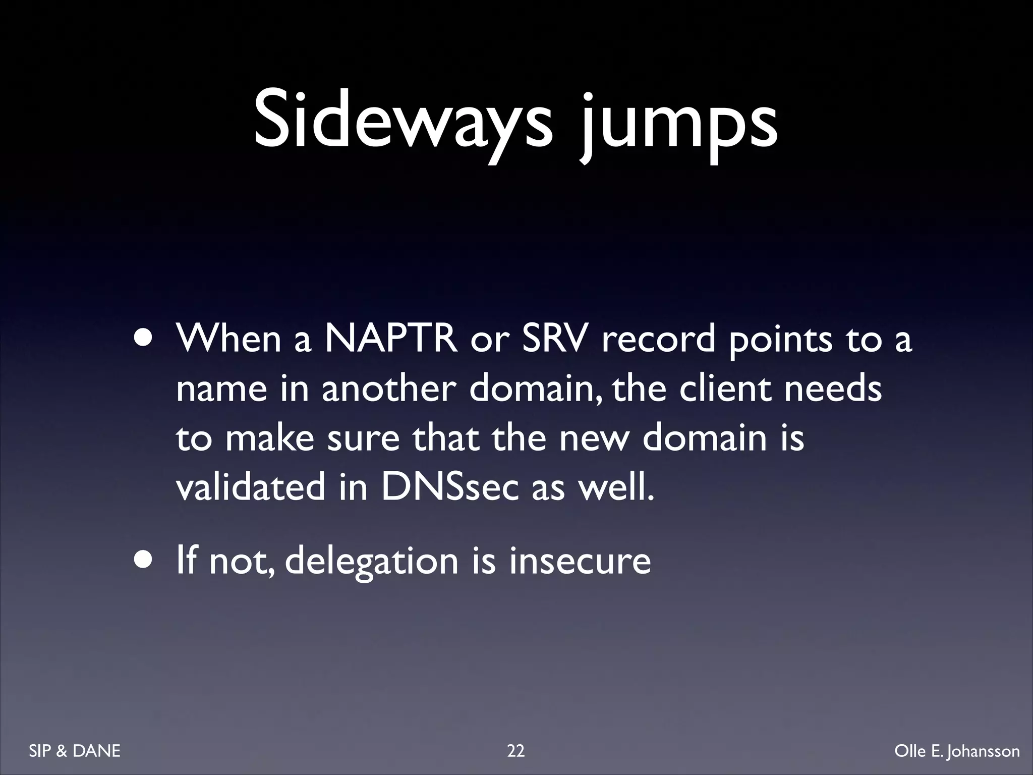 Sideways jumps
• When a NAPTR or SRV record points to a
name in another domain, the client needs
to make sure that the new domain is
validated in DNSsec as well. 	


• If not, delegation is insecure
SIP  DANE

22

Olle E. Johansson

 