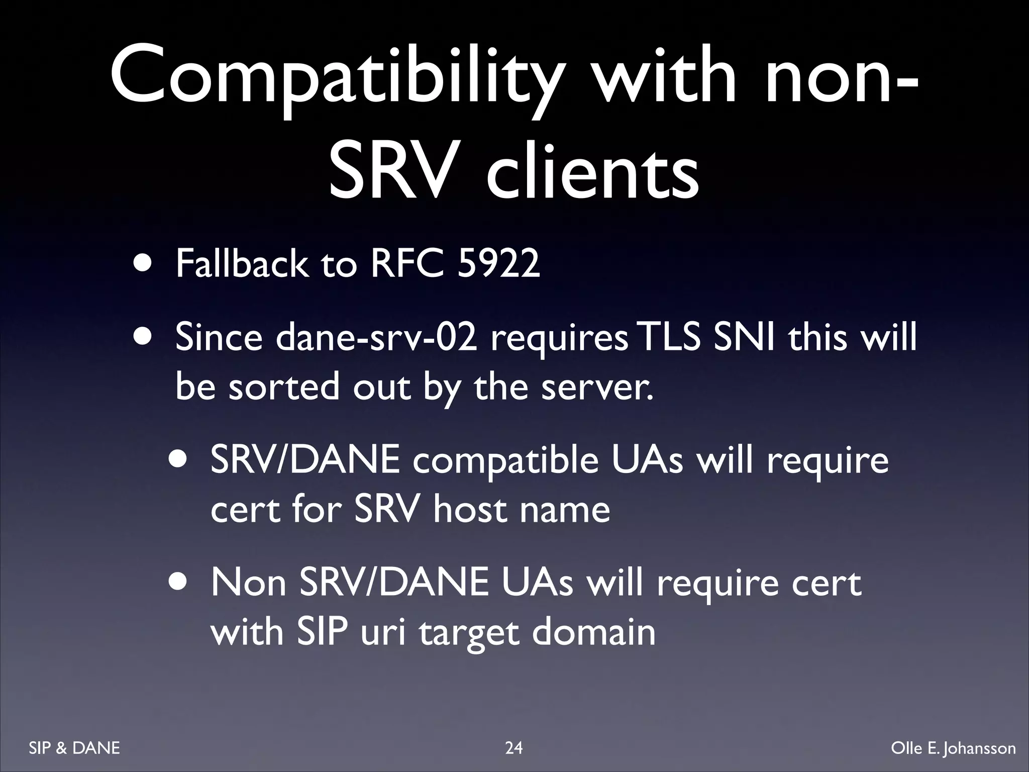 Compatibility with nonSRV clients
• Fallback to RFC 5922	

• Since dane-srv-02 requires TLS SNI this will
be sorted out by the server.	


• SRV/DANE compatible UAs will require
cert for SRV host name	


• Non SRV/DANE UAs will require cert
with SIP uri target domain

SIP  DANE

24

Olle E. Johansson

 