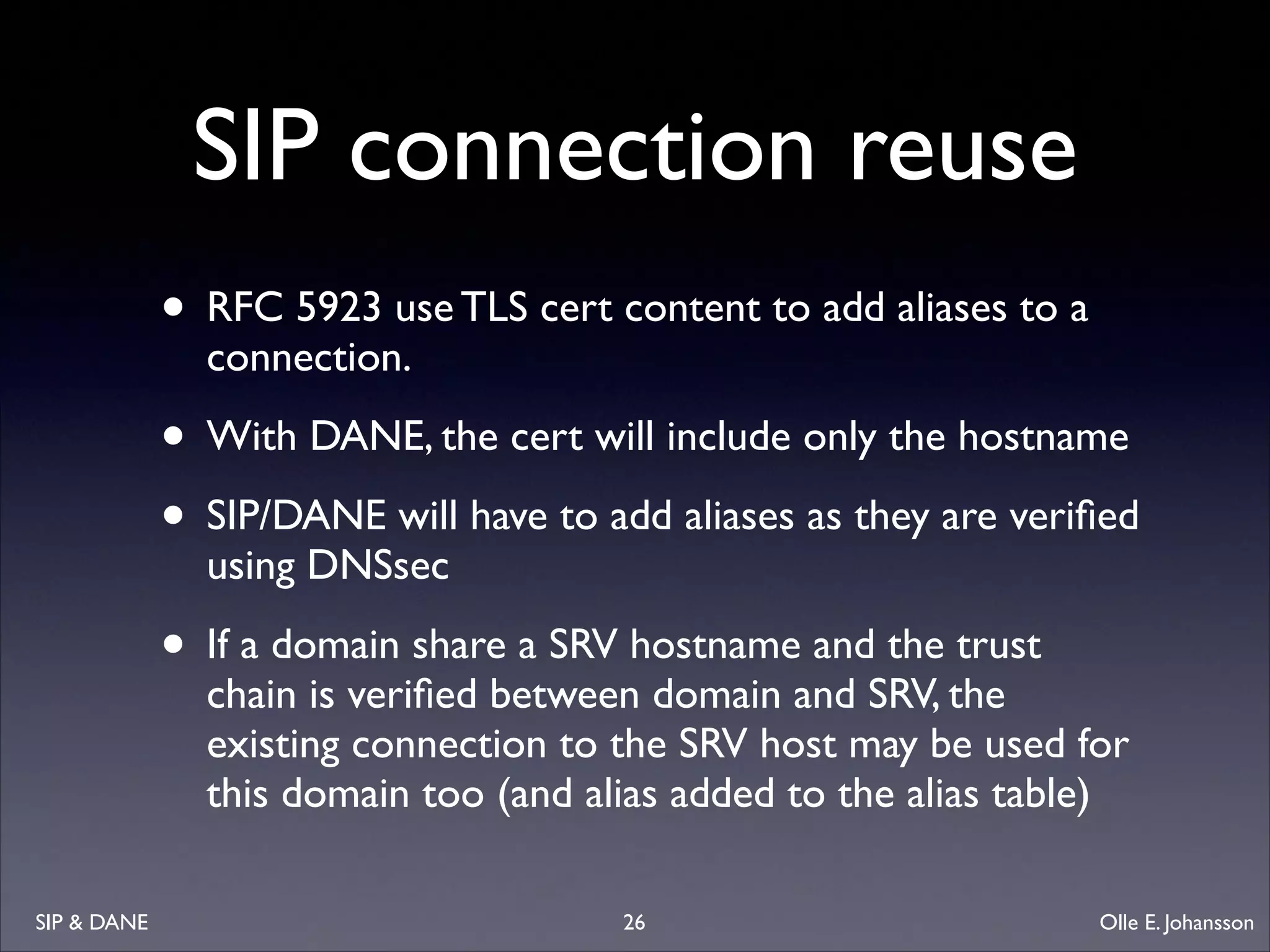 SIP connection reuse
• RFC 5923 use TLS cert content to add aliases to a
connection. 	


• With DANE, the cert will include only the hostname	

• SIP/DANE will have to add aliases as they are veriﬁed
using DNSsec	


• If a domain share a SRV hostname and the trust

chain is veriﬁed between domain and SRV, the
existing connection to the SRV host may be used for
this domain too (and alias added to the alias table) 

SIP  DANE

26

Olle E. Johansson

 