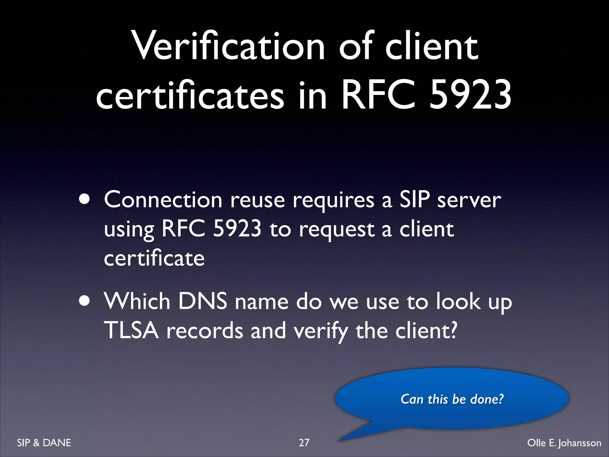 Veriﬁcation of client
certiﬁcates in RFC 5923
• Connection reuse requires a SIP server
using RFC 5923 to request a client
certiﬁcate	


• Which DNS name do we use to look up
TLSA records and verify the client?

Can this be done?
SIP  DANE

27

Olle E. Johansson

 