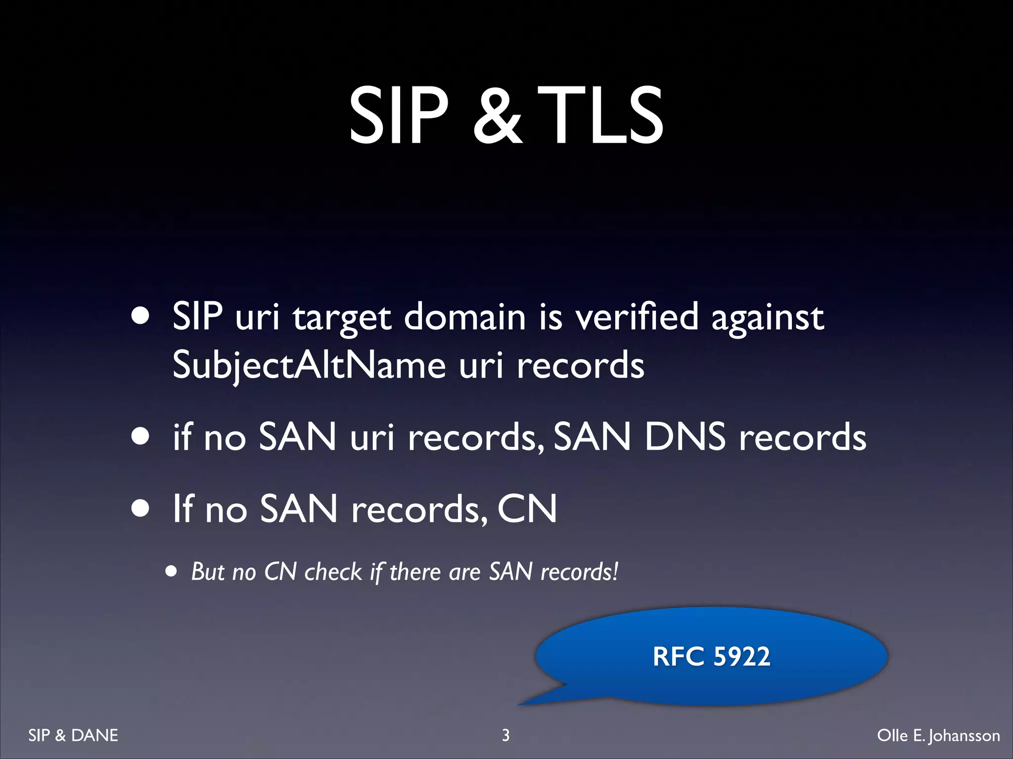 SIP  TLS
• SIP uri target domain is veriﬁed against
SubjectAltName uri records	


• if no SAN uri records, SAN DNS records	

• If no SAN records, CN	

• But no CN check if there are SAN records!

RFC 5922
SIP  DANE

3

Olle E. Johansson

 