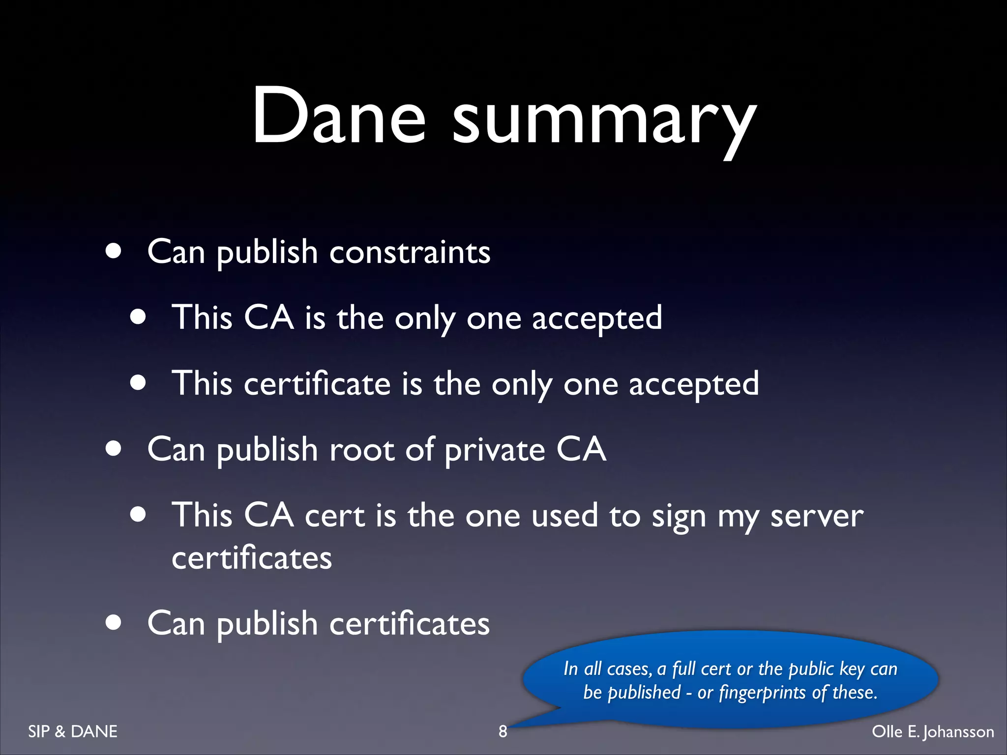 Dane summary
•
•
•
SIP  DANE

Can publish constraints 	


•
•

This CA is the only one accepted	

This certiﬁcate is the only one accepted	


Can publish root of private CA	


•

This CA cert is the one used to sign my server
certiﬁcates	


Can publish certiﬁcates
In all cases, a full cert or the public key can
be published - or ﬁngerprints of these.
8

Olle E. Johansson

 