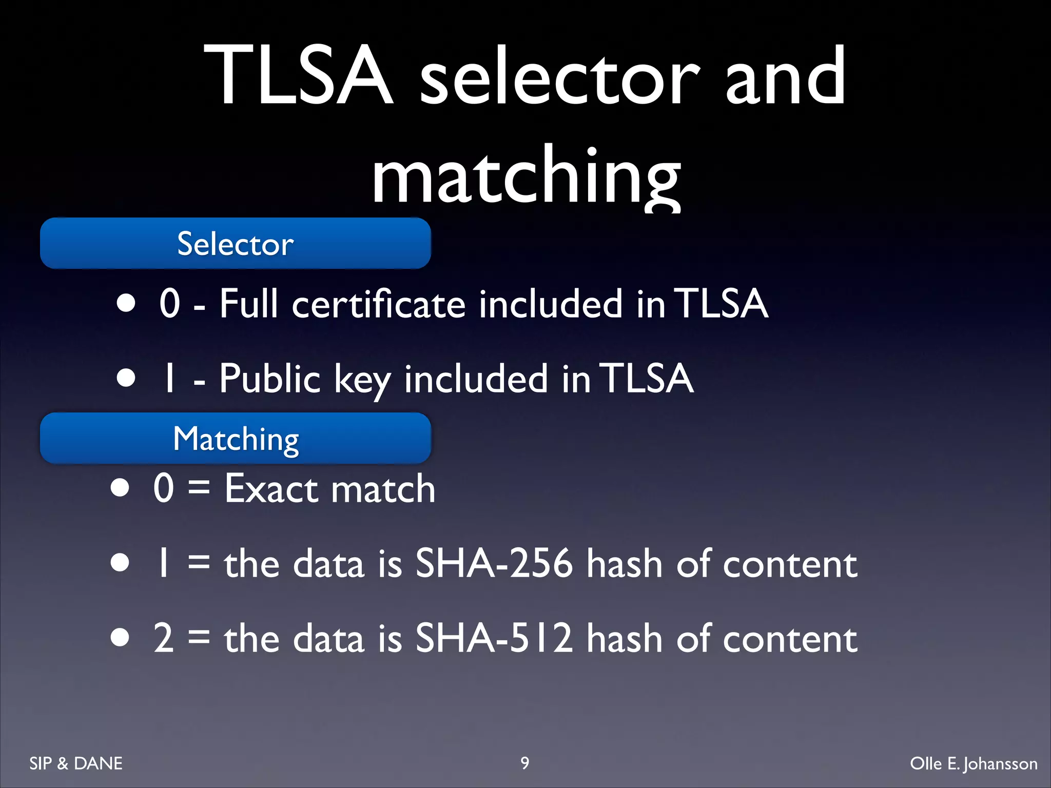 TLSA selector and
matching
Selector

• 0 - Full certiﬁcate included in TLSA	

• 1 - Public key included in TLSA
Matching
• 0 = Exact match	

• 1 = the data is SHA-256 hash of content	

• 2 = the data is SHA-512 hash of content
SIP  DANE

9

Olle E. Johansson

 