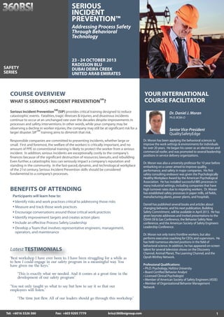 SERIOUS
INCIDENT
PREVENTION™
Addressing Process Safety
Through Behavioral
Technology

11 - 12 DECEMBER 2013
RADISSON BLU
DUBAI DEIRA CREEK
UNITED ARAB EMIRATES

SAFETY
SERIES

COURSE OVERVIEW

YOUR INTERNATIONAL
COURSE FACILITATOR

SM

WHAT IS SERIOUS INCIDENT PREVENTION ?
SM

Serious Incident Prevention (SIP) provides critical training designed to reduce
catastrophic events. Fatalities, tragic illnesses & injuries, and disastrous incidents
continue to occur at an unchanged rate over the decades despite improvements in
processes and safety interventions. In other words, while your company may be
observing a decline in worker injuries, the company may still be at significant risk for a
SM
larger disaster. SIP training aims to diminish that risk.
Responsible companies are committed to preventing incidents, whether large or
small. First and foremost, the welfare of the workers is critically important, and no
amount of PPE or conventional training is likely to protect the worker from a serious
incident. In addition, serious incidents are exceptionally costly to the company’s
finances because of the significant destruction of resources, lawsuits, and rebuilding.
Even further, a catastrophic loss can seriously impact a company’s reputation and
standing in the community. In the fast-paced, dynamic, and technological workplace
of the 21st century, Serious Incident Prevention skills should be considered
fundamental to a company’s processes.

BENEFITS OF ATTENDING
Participants will learn how to:
• Identify risks and work practices critical to addressing those risks
• Measure and track those work practices
• Encourage conversations around those critical work practices
• Identify improvement targets and creates action plans
• Include an effective Process Safety Leadership
• Develop a Team that involves representative engineers, management,
operators, and maintenance

Latest TESTIMONIALS
“Best workshop I have ever been to. I h
ever b n to. have been struggling for a while as
“Best workshop h
B t
k h p
r
to how I could engage in our safety program in a meaningful way. You
t h
ld
i
f t
have given me the keys.”
“This is exactly what we needed. And it comes at a great time in the
development of our safety program”
“You not only taught us what to say, but how to say it so that our
employees will listen.”

Dr. Daniel J. Moran
Ph.D, BCBA-D

Senior Vice-President
QualitySafetyEdge
Dr. Moran has been applying the behavioral sciences to
improve the work settings & environments for individuals
for over 20 years. He began his career as an electrician and
commercial roofer, and was promoted to several leadership
positions in service delivery organizations.
Dr. Moran was also a university professor for 10 year before
embarking on a career aimed to improve quality,
performance, and safety in major companies. His first
safety consulting endeavor was given the Psychologically
Healthy Workplace Award by the American Psychological
Association. He has installed successful BBS processes in
many industrial settings, including companies that have
high turnover rates due to migrating workers. Dr. Moran
has established safety processes in paper mills, oil fields,
manufacturing plants, power plants, and hospitals.
Daniel has published several books and articles about
changing behavior, and his next publication, Building
Safety Commitment, will be available in April 2013. He has
given keynote addresses and invited presentations to the
OSHA Oil & Gas Conference, the Behavior Safety Now
conference, and the American Society of Safety Engineers
Leadership Conference.
Dr. Moran not only trains frontline workers, but also
performs executive coaching for CEOs and supervisors. He
has held numerous elected positions in the field of
behavioral science. In addition, he has appeared on-screen
talent for several television shows on the Discovery
Channel, Animal Planet, The Learning Channel, and the
Oprah Winfrey Network.
Professional Qualifications:
• Ph.D. Psychology, Hofstra University
• Board Certified Behavior Analyst
• Licensed Clinical Psychologist
• Member of American Society of Safety Engineers (ASSE)
• Member of Organizational Behavior Management
Network

“The time just flew. All of our leaders should go through this workshop.”

Tel: +6016 3326 360

Fax: +603 9205 7779

kris@360bsigroup.com

1

 
