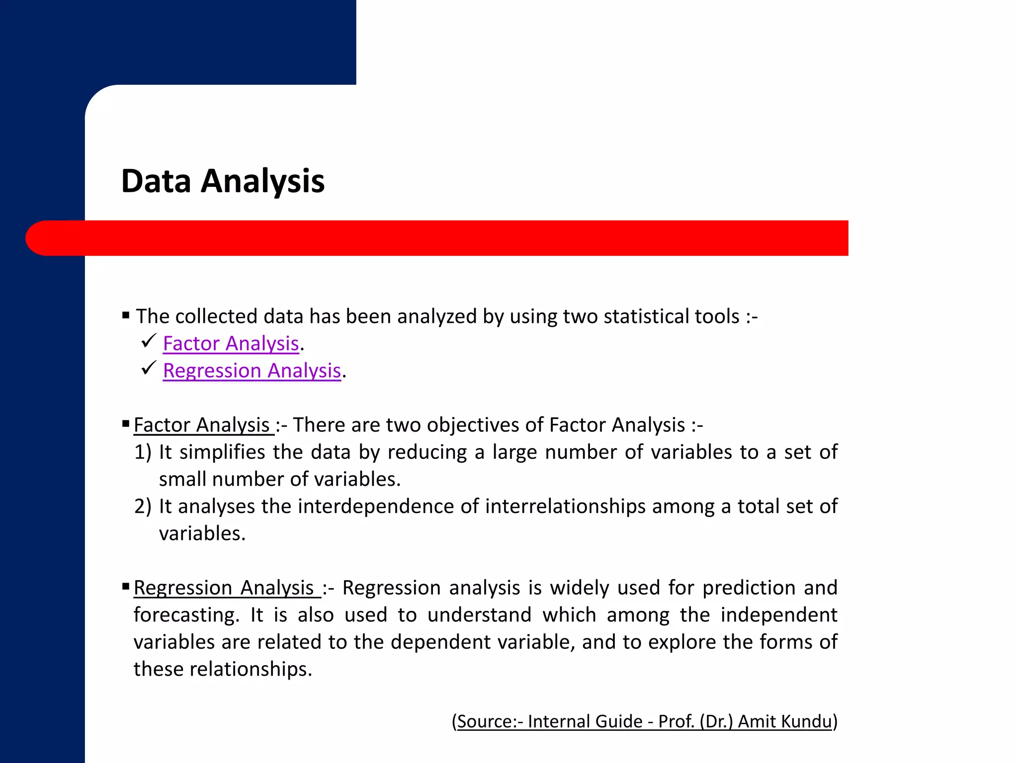 Data Analysis 
 The collected data has been analyzed by using two statistical tools :- 
 Factor Analysis. 
 Regression Analysis. 
Factor Analysis :- There are two objectives of Factor Analysis :- 
1) It simplifies the data by reducing a large number of variables to a set of 
small number of variables. 
2) It analyses the interdependence of interrelationships among a total set of 
variables. 
Regression Analysis :- Regression analysis is widely used for prediction and 
forecasting. It is also used to understand which among the independent 
variables are related to the dependent variable, and to explore the forms of 
these relationships. 
(Source:- Internal Guide - Prof. (Dr.) Amit Kundu) 
 