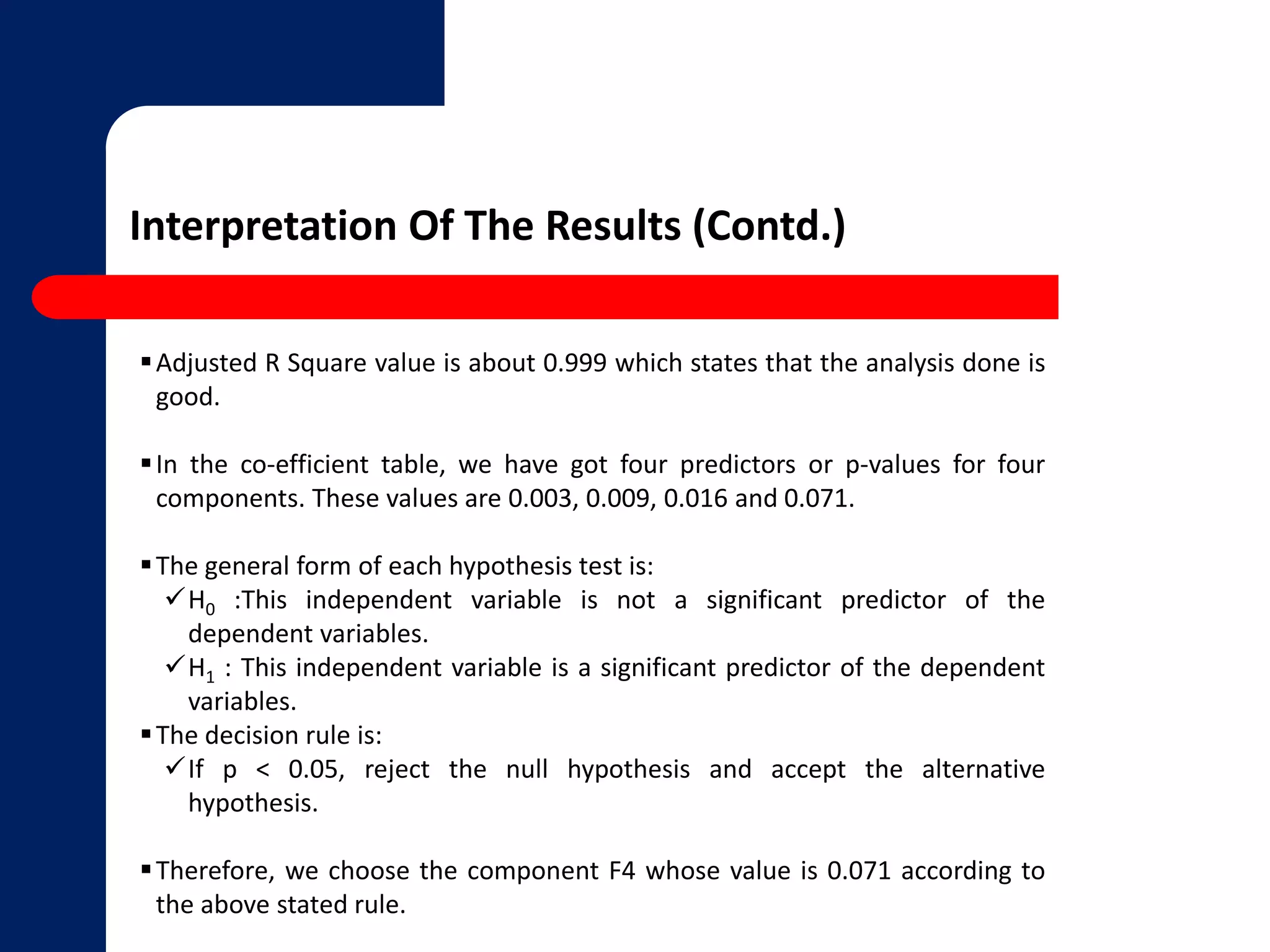 Interpretation Of The Results (Contd.) 
Adjusted R Square value is about 0.999 which states that the analysis done is 
good. 
 In the co-efficient table, we have got four predictors or p-values for four 
components. These values are 0.003, 0.009, 0.016 and 0.071. 
The general form of each hypothesis test is: 
H0 :This independent variable is not a significant predictor of the 
dependent variables. 
H1 : This independent variable is a significant predictor of the dependent 
variables. 
The decision rule is: 
If p < 0.05, reject the null hypothesis and accept the alternative 
hypothesis. 
Therefore, we choose the component F4 whose value is 0.071 according to 
the above stated rule. 
 