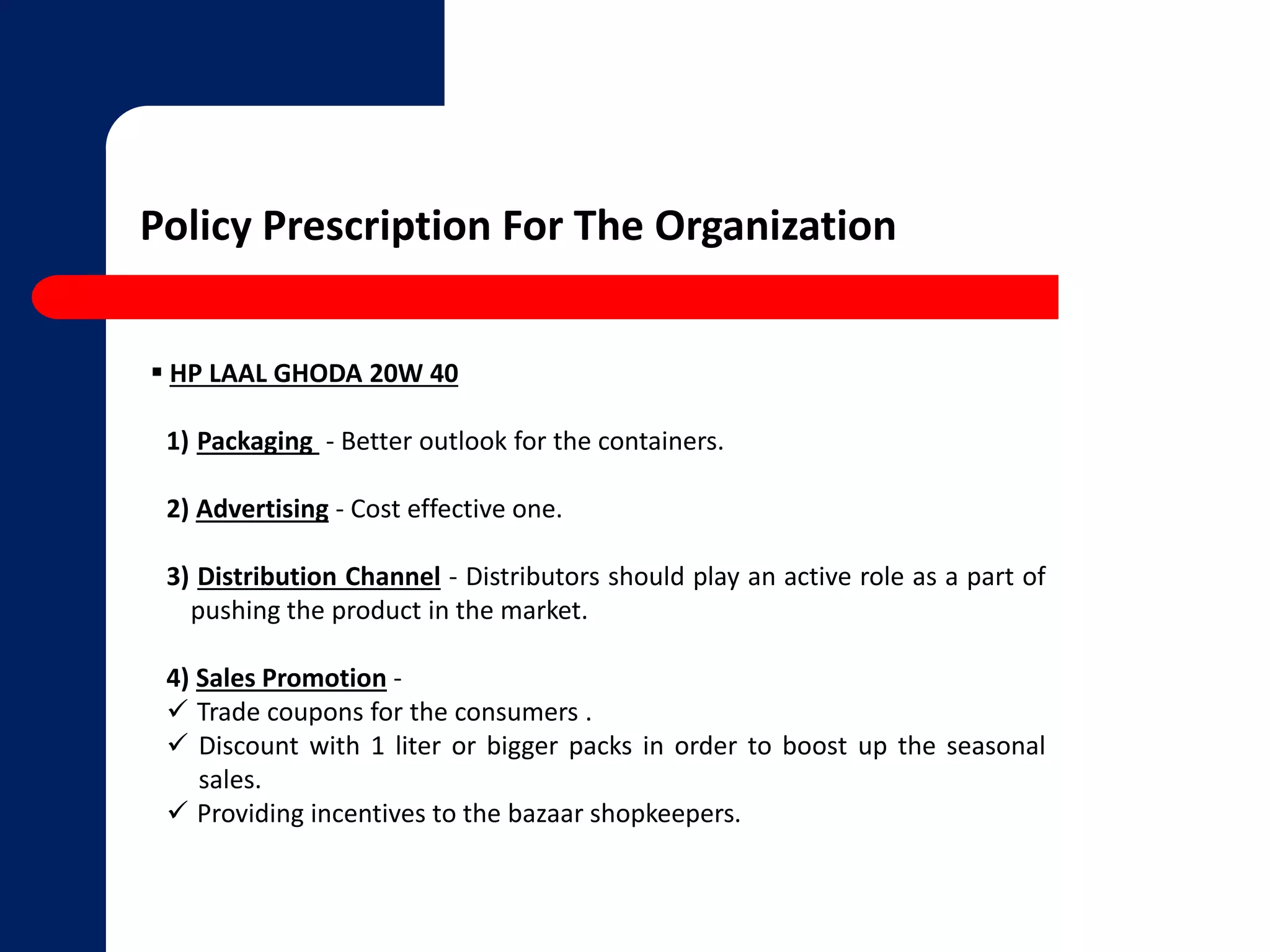 Policy Prescription For The Organization 
 HP LAAL GHODA 20W 40 
1) Packaging - Better outlook for the containers. 
2) Advertising - Cost effective one. 
3) Distribution Channel - Distributors should play an active role as a part of 
pushing the product in the market. 
4) Sales Promotion - 
 Trade coupons for the consumers . 
 Discount with 1 liter or bigger packs in order to boost up the seasonal 
sales. 
 Providing incentives to the bazaar shopkeepers. 
 