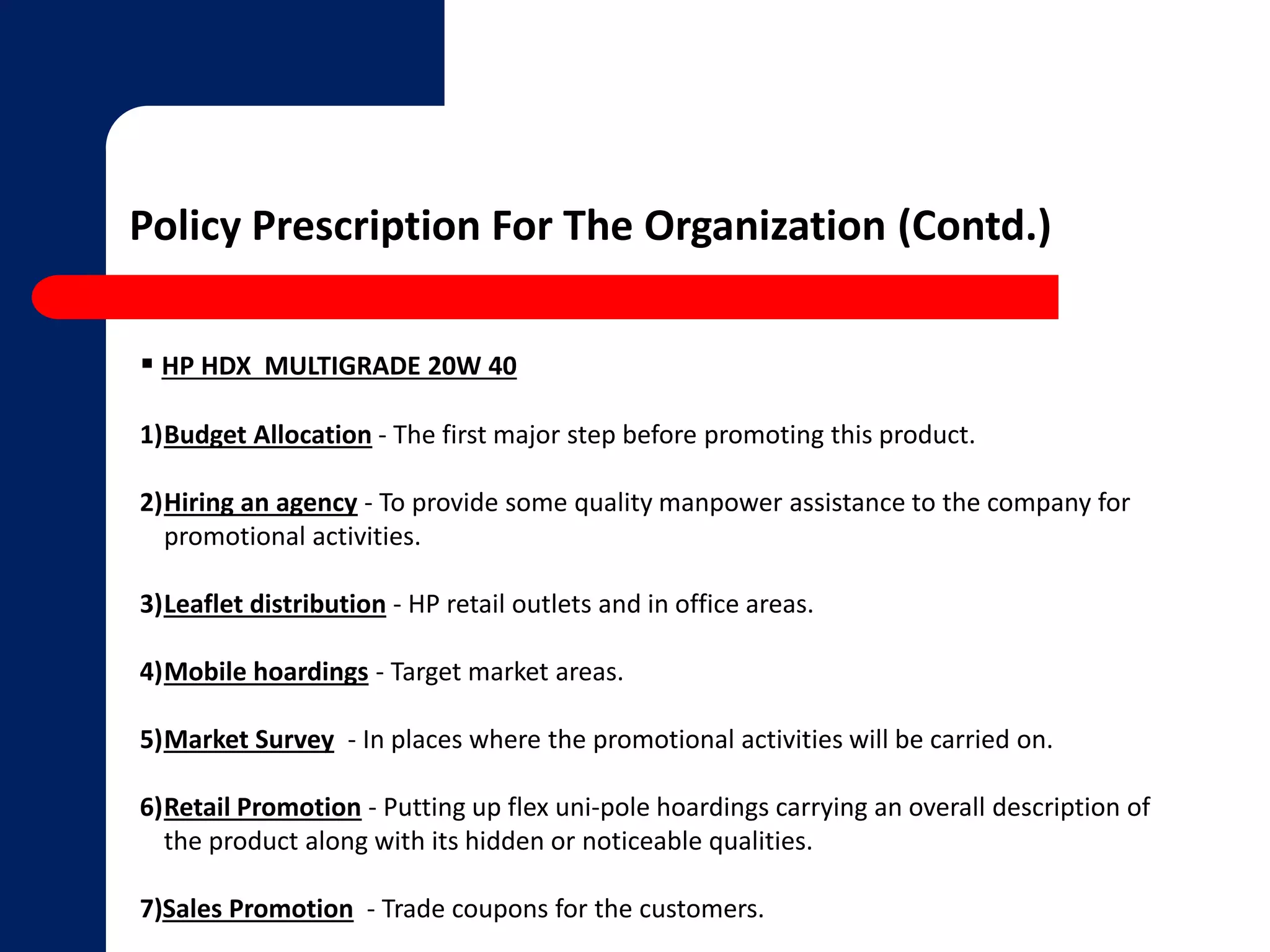 Policy Prescription For The Organization (Contd.) 
 HP HDX MULTIGRADE 20W 40 
1)Budget Allocation - The first major step before promoting this product. 
2)Hiring an agency - To provide some quality manpower assistance to the company for 
promotional activities. 
3)Leaflet distribution - HP retail outlets and in office areas. 
4)Mobile hoardings - Target market areas. 
5)Market Survey - In places where the promotional activities will be carried on. 
6)Retail Promotion - Putting up flex uni-pole hoardings carrying an overall description of 
the product along with its hidden or noticeable qualities. 
7)Sales Promotion - Trade coupons for the customers. 
 