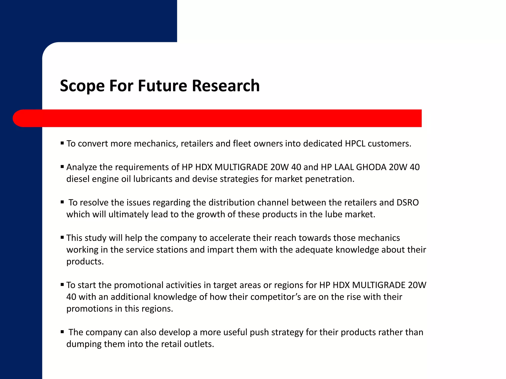 Scope For Future Research 
 To convert more mechanics, retailers and fleet owners into dedicated HPCL customers. 
 Analyze the requirements of HP HDX MULTIGRADE 20W 40 and HP LAAL GHODA 20W 40 
diesel engine oil lubricants and devise strategies for market penetration. 
 To resolve the issues regarding the distribution channel between the retailers and DSRO 
which will ultimately lead to the growth of these products in the lube market. 
 This study will help the company to accelerate their reach towards those mechanics 
working in the service stations and impart them with the adequate knowledge about their 
products. 
 To start the promotional activities in target areas or regions for HP HDX MULTIGRADE 20W 
40 with an additional knowledge of how their competitor’s are on the rise with their 
promotions in this regions. 
 The company can also develop a more useful push strategy for their products rather than 
dumping them into the retail outlets. 
 