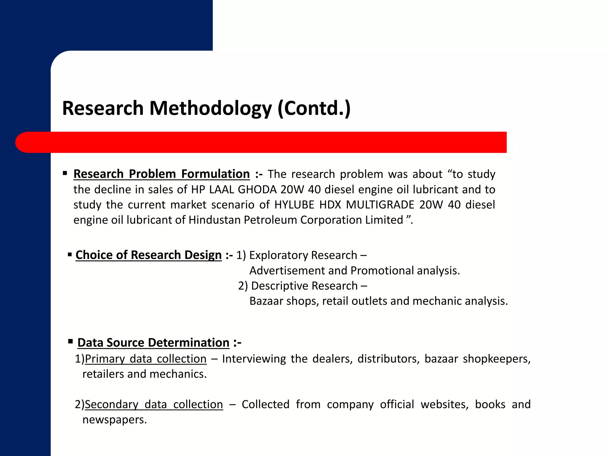 Research Methodology (Contd.) 
 Research Problem Formulation :- The research problem was about “to study 
the decline in sales of HP LAAL GHODA 20W 40 diesel engine oil lubricant and to 
study the current market scenario of HYLUBE HDX MULTIGRADE 20W 40 diesel 
engine oil lubricant of Hindustan Petroleum Corporation Limited ”. 
 Choice of Research Design :- 1) Exploratory Research – 
Advertisement and Promotional analysis. 
2) Descriptive Research – 
Bazaar shops, retail outlets and mechanic analysis. 
 Data Source Determination :- 
1)Primary data collection – Interviewing the dealers, distributors, bazaar shopkeepers, 
retailers and mechanics. 
2)Secondary data collection – Collected from company official websites, books and 
newspapers. 
 