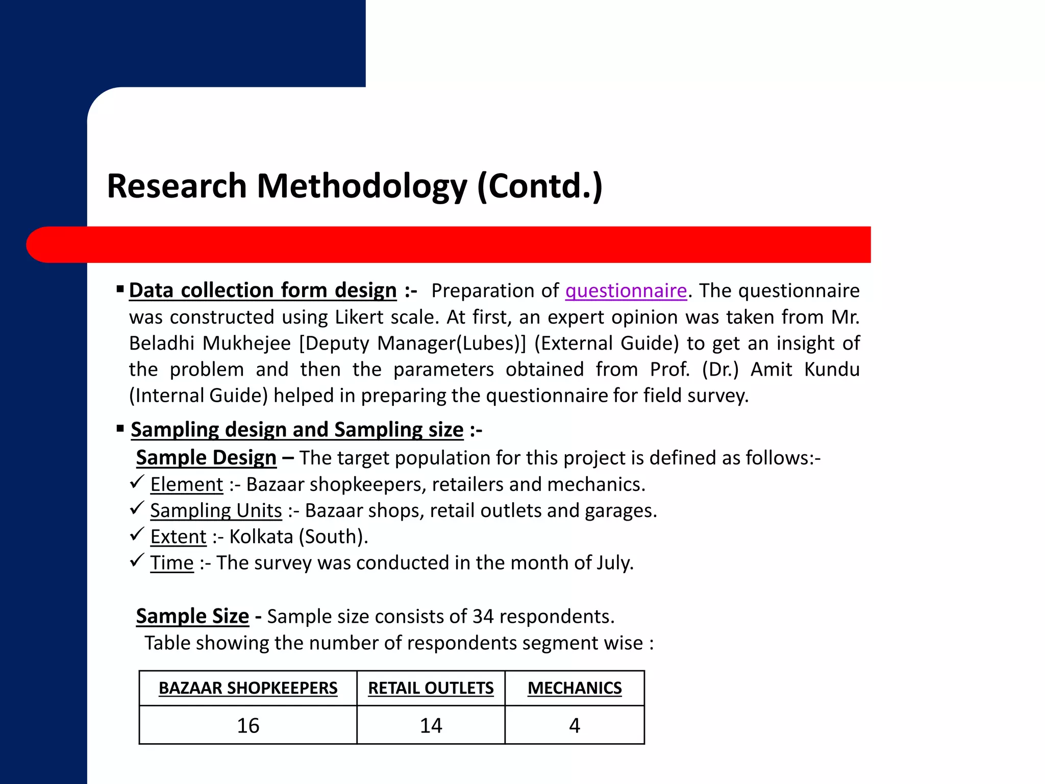 Research Methodology (Contd.) 
Data collection form design :- Preparation of questionnaire. The questionnaire 
was constructed using Likert scale. At first, an expert opinion was taken from Mr. 
Beladhi Mukhejee [Deputy Manager(Lubes)] (External Guide) to get an insight of 
the problem and then the parameters obtained from Prof. (Dr.) Amit Kundu 
(Internal Guide) helped in preparing the questionnaire for field survey. 
 Sampling design and Sampling size :- 
Sample Design – The target population for this project is defined as follows:- 
 Element :- Bazaar shopkeepers, retailers and mechanics. 
 Sampling Units :- Bazaar shops, retail outlets and garages. 
 Extent :- Kolkata (South). 
 Time :- The survey was conducted in the month of July. 
Sample Size - Sample size consists of 34 respondents. 
Table showing the number of respondents segment wise : 
BAZAAR SHOPKEEPERS RETAIL OUTLETS MECHANICS 
16 14 4 
 