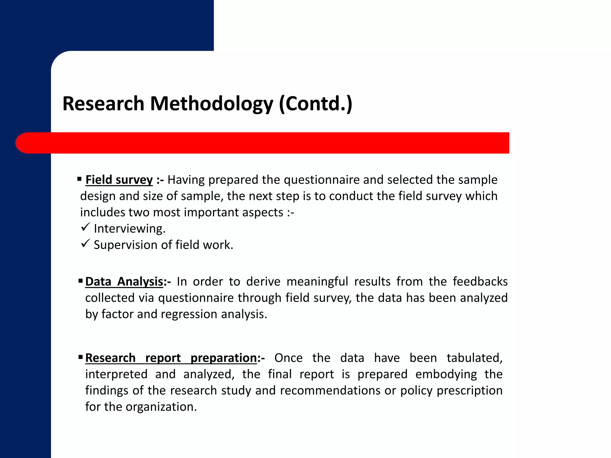 Research Methodology (Contd.) 
 Field survey :- Having prepared the questionnaire and selected the sample 
design and size of sample, the next step is to conduct the field survey which 
includes two most important aspects :- 
 Interviewing. 
 Supervision of field work. 
Data Analysis:- In order to derive meaningful results from the feedbacks 
collected via questionnaire through field survey, the data has been analyzed 
by factor and regression analysis. 
Research report preparation:- Once the data have been tabulated, 
interpreted and analyzed, the final report is prepared embodying the 
findings of the research study and recommendations or policy prescription 
for the organization. 
 