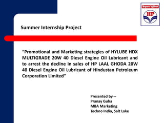 Summer Internship Project 
“Promotional and Marketing strategies of HYLUBE HDX 
MULTIGRADE 20W 40 Diesel Engine Oil Lubricant and 
to arrest the decline in sales of HP LAAL GHODA 20W 
40 Diesel Engine Oil Lubricant of Hindustan Petroleum 
Corporation Limited” 
Presented by -- 
Pranay Guha 
MBA Marketing 
Techno India, Salt Lake 
 