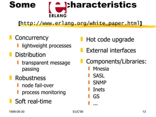 Hot code upgrade External interfaces Components/Libraries: Mnesia SASL SNMP Inets GS ... Concurrency lightweight processes Distribution transparent message passing Robustness node fail-over process monitoring Soft real-time Some  characteristics  [ http://www.erlang.org/white_paper.html ] 
