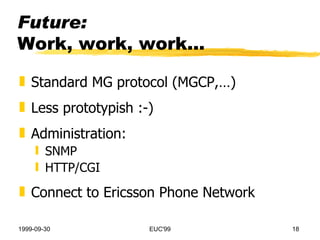 Future: Work, work, work... Standard MG protocol (MGCP,…) Less prototypish :-) Administration: SNMP HTTP/CGI Connect to Ericsson Phone Network 