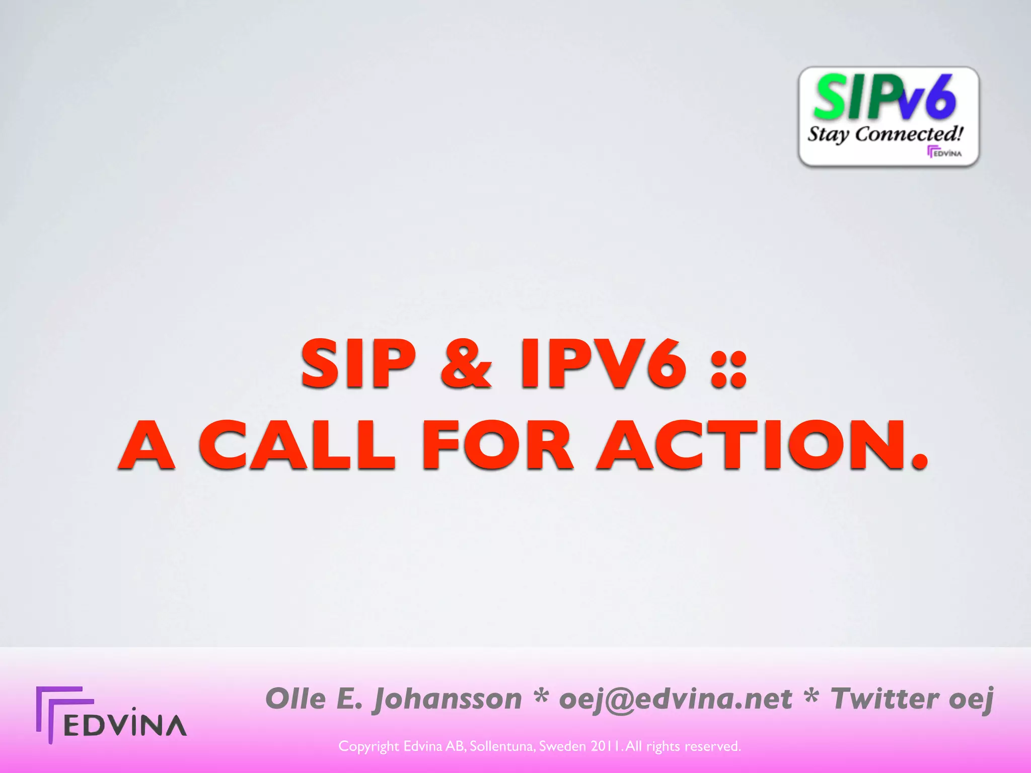 SIP & IPV6 ::
A CALL FOR ACTION.


   Olle E. Johansson * oej@edvina.net * Twitter oej
       Copyright Edvina AB, Sollentuna, Sweden 2011. All rights reserved.
 