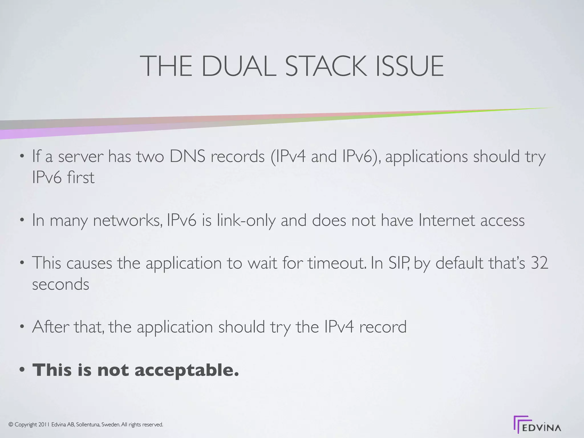 THE DUAL STACK ISSUE

    •     If a server has two DNS records (IPv4 and IPv6), applications should try
          IPv6 ﬁrst

    •     In many networks, IPv6 is link-only and does not have Internet access

    •     This causes the application to wait for timeout. In SIP, by default that’s 32
          seconds

    •     After that, the application should try the IPv4 record

    •     This is not acceptable.

© Copyright 2011 Edvina AB, Sollentuna, Sweden. All rights reserved.
 