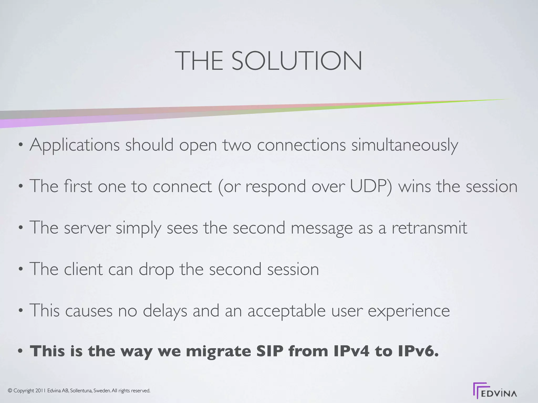 THE SOLUTION

    •     Applications should open two connections simultaneously

    •     The ﬁrst one to connect (or respond over UDP) wins the session

    •     The server simply sees the second message as a retransmit

    •     The client can drop the second session

    •     This causes no delays and an acceptable user experience

    •     This is the way we migrate SIP from IPv4 to IPv6.

© Copyright 2011 Edvina AB, Sollentuna, Sweden. All rights reserved.
 