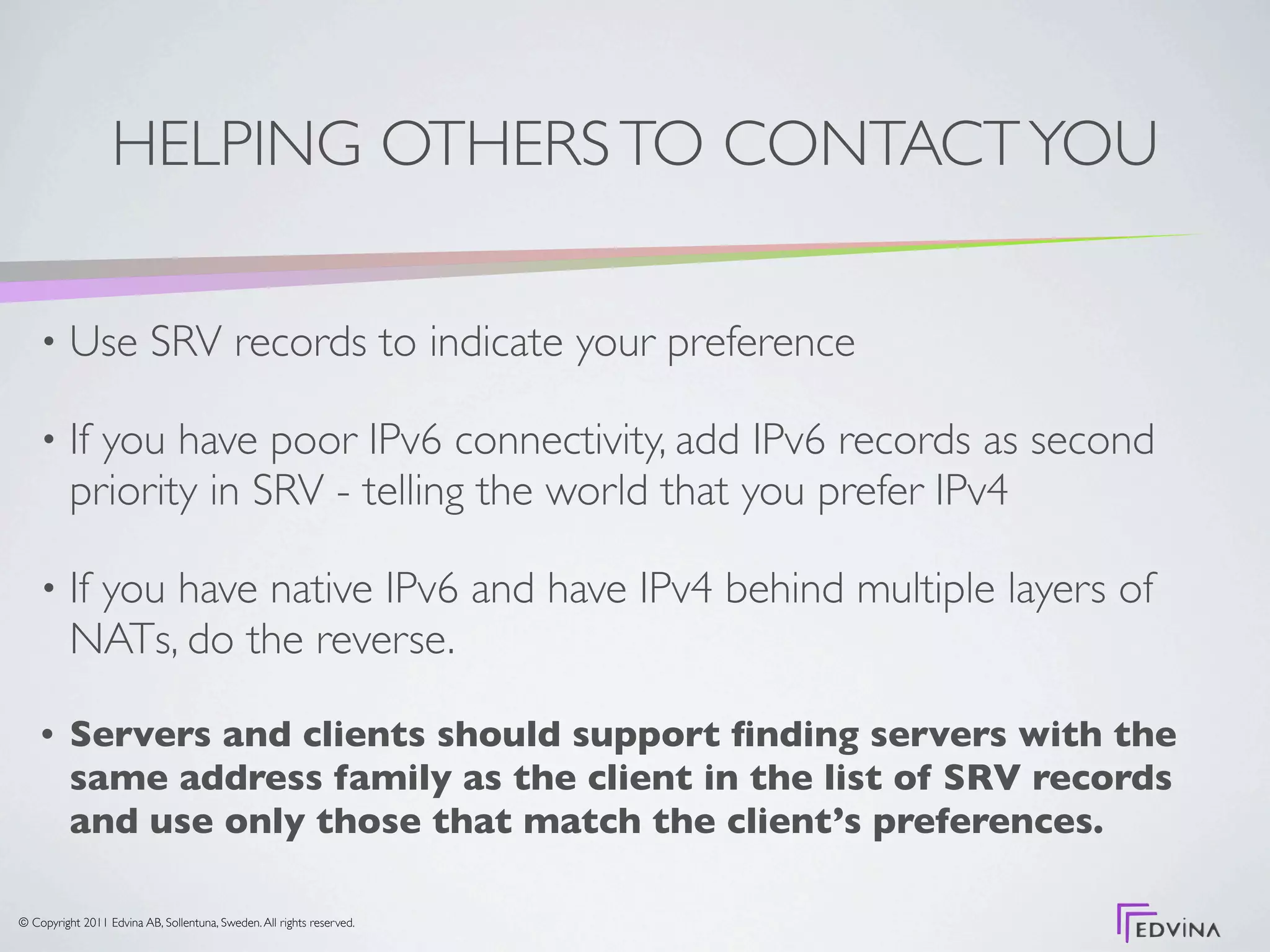 HELPING OTHERS TO CONTACT YOU

    •     Use SRV records to indicate your preference

    •     If you have poor IPv6 connectivity, add IPv6 records as second
          priority in SRV - telling the world that you prefer IPv4

    •     If you have native IPv6 and have IPv4 behind multiple layers of
          NATs, do the reverse.

    •     Servers and clients should support ﬁnding servers with the
          same address family as the client in the list of SRV records
          and use only those that match the client’s preferences.

© Copyright 2011 Edvina AB, Sollentuna, Sweden. All rights reserved.
 