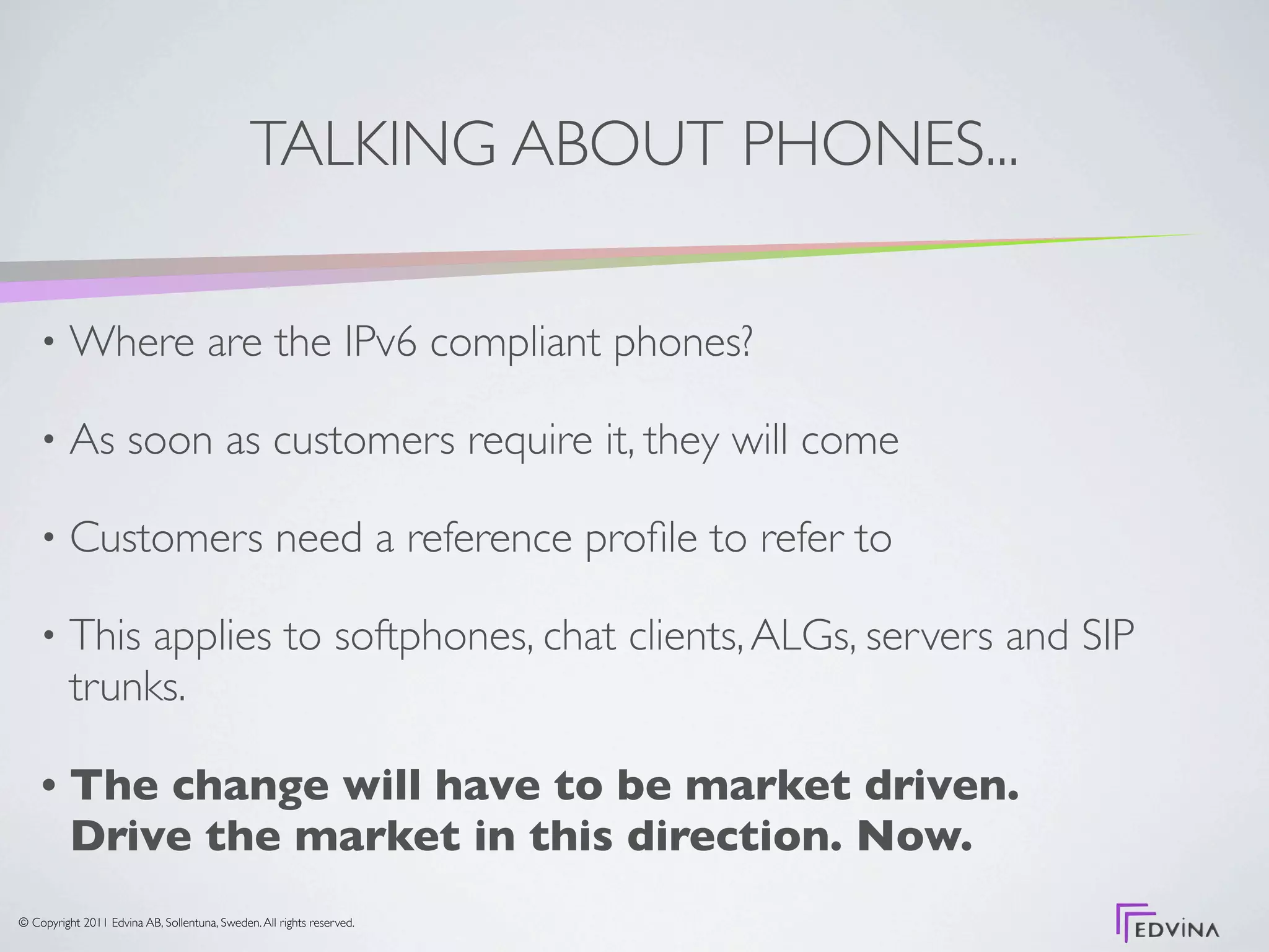 TALKING ABOUT PHONES...

    •     Where are the IPv6 compliant phones?

    •     As soon as customers require it, they will come

    •     Customers need a reference proﬁle to refer to

    •     This applies to softphones, chat clients, ALGs, servers and SIP
          trunks.

    •     The change will have to be market driven.
          Drive the market in this direction. Now.
© Copyright 2011 Edvina AB, Sollentuna, Sweden. All rights reserved.
 