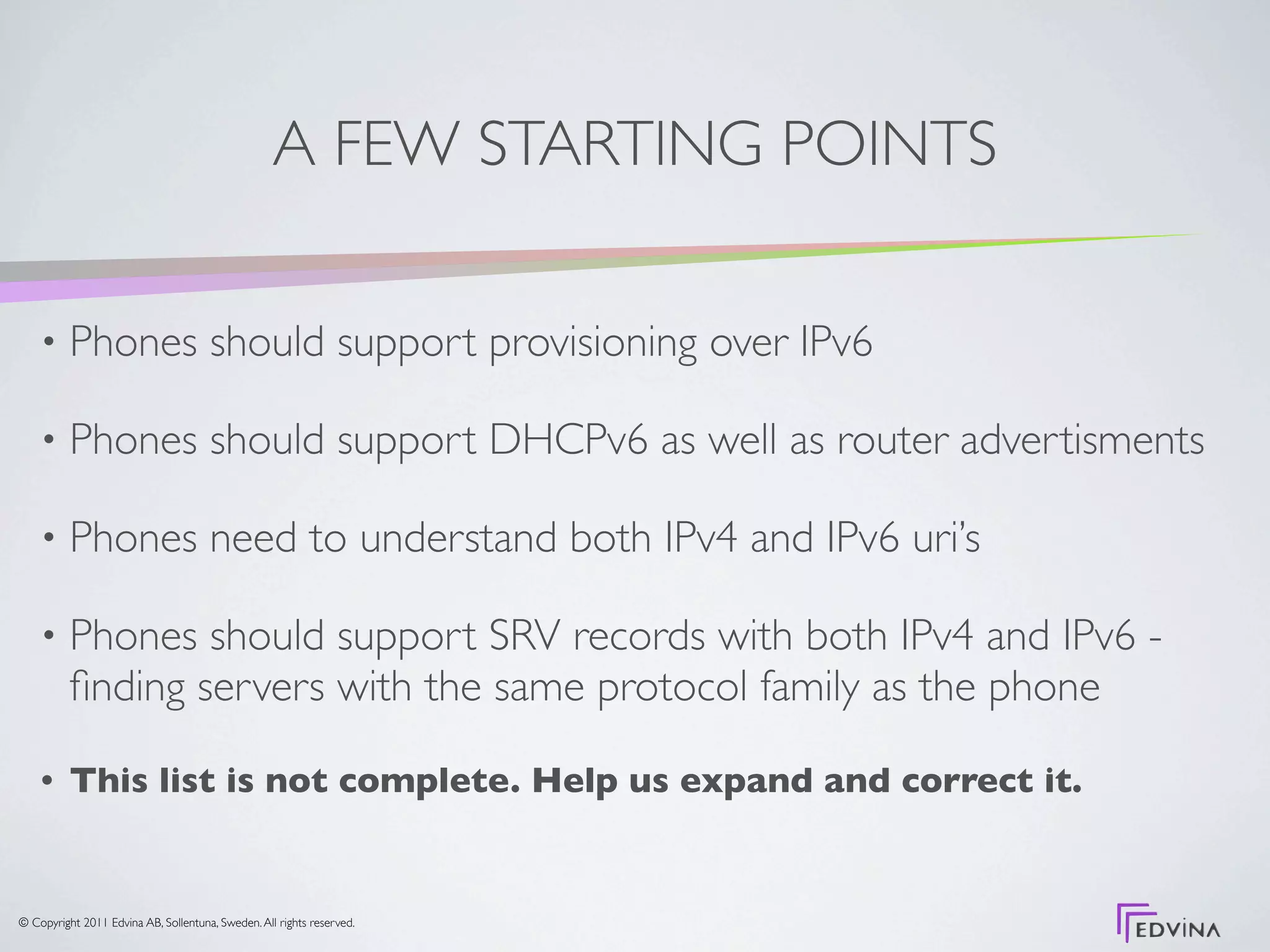 A FEW STARTING POINTS

    •     Phones should support provisioning over IPv6

    •     Phones should support DHCPv6 as well as router advertisments

    •     Phones need to understand both IPv4 and IPv6 uri’s

    •     Phones should support SRV records with both IPv4 and IPv6 -
          ﬁnding servers with the same protocol family as the phone

    •     This list is not complete. Help us expand and correct it.


© Copyright 2011 Edvina AB, Sollentuna, Sweden. All rights reserved.
 