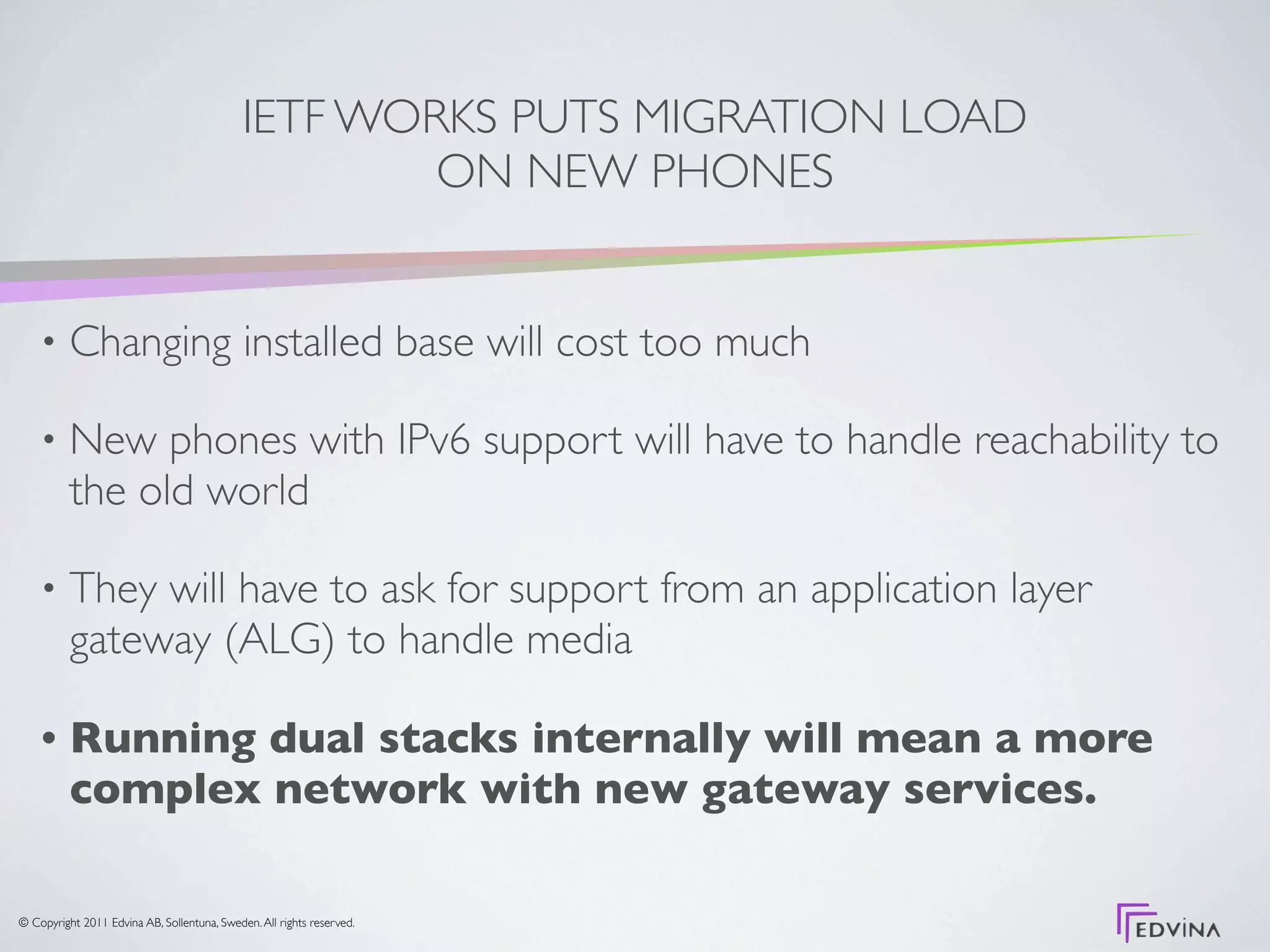 IETF WORKS PUTS MIGRATION LOAD
                                                     ON NEW PHONES


    •     Changing installed base will cost too much

    •     New phones with IPv6 support will have to handle reachability to
          the old world

    •     They will have to ask for support from an application layer
          gateway (ALG) to handle media

    •     Running dual stacks internally will mean a more
          complex network with new gateway services.

© Copyright 2011 Edvina AB, Sollentuna, Sweden. All rights reserved.
 