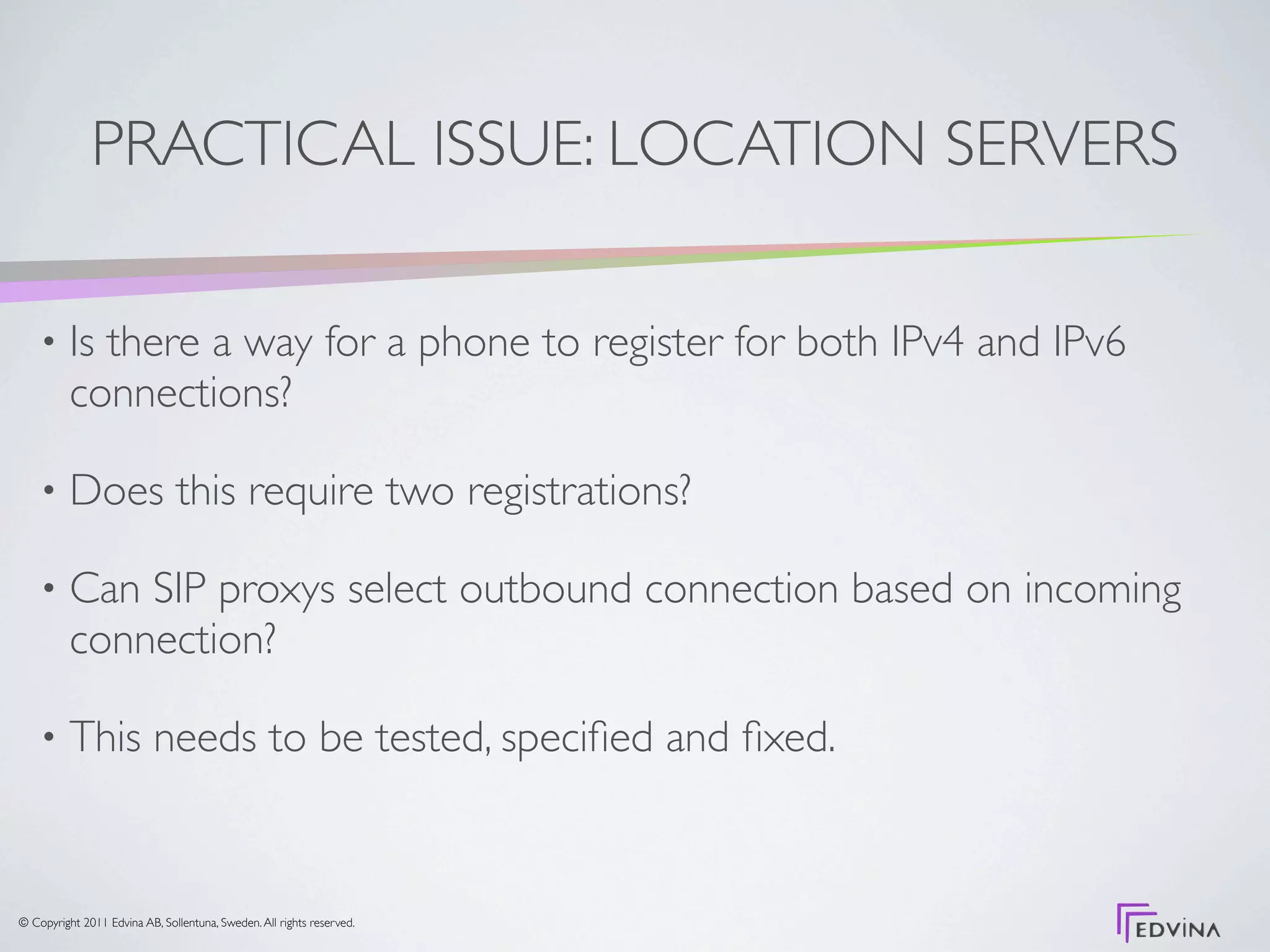 PRACTICAL ISSUE: LOCATION SERVERS

    •     Is there a way for a phone to register for both IPv4 and IPv6
          connections?

    •     Does this require two registrations?

    •     Can SIP proxys select outbound connection based on incoming
          connection?

    •     This needs to be tested, speciﬁed and ﬁxed.


© Copyright 2011 Edvina AB, Sollentuna, Sweden. All rights reserved.
 