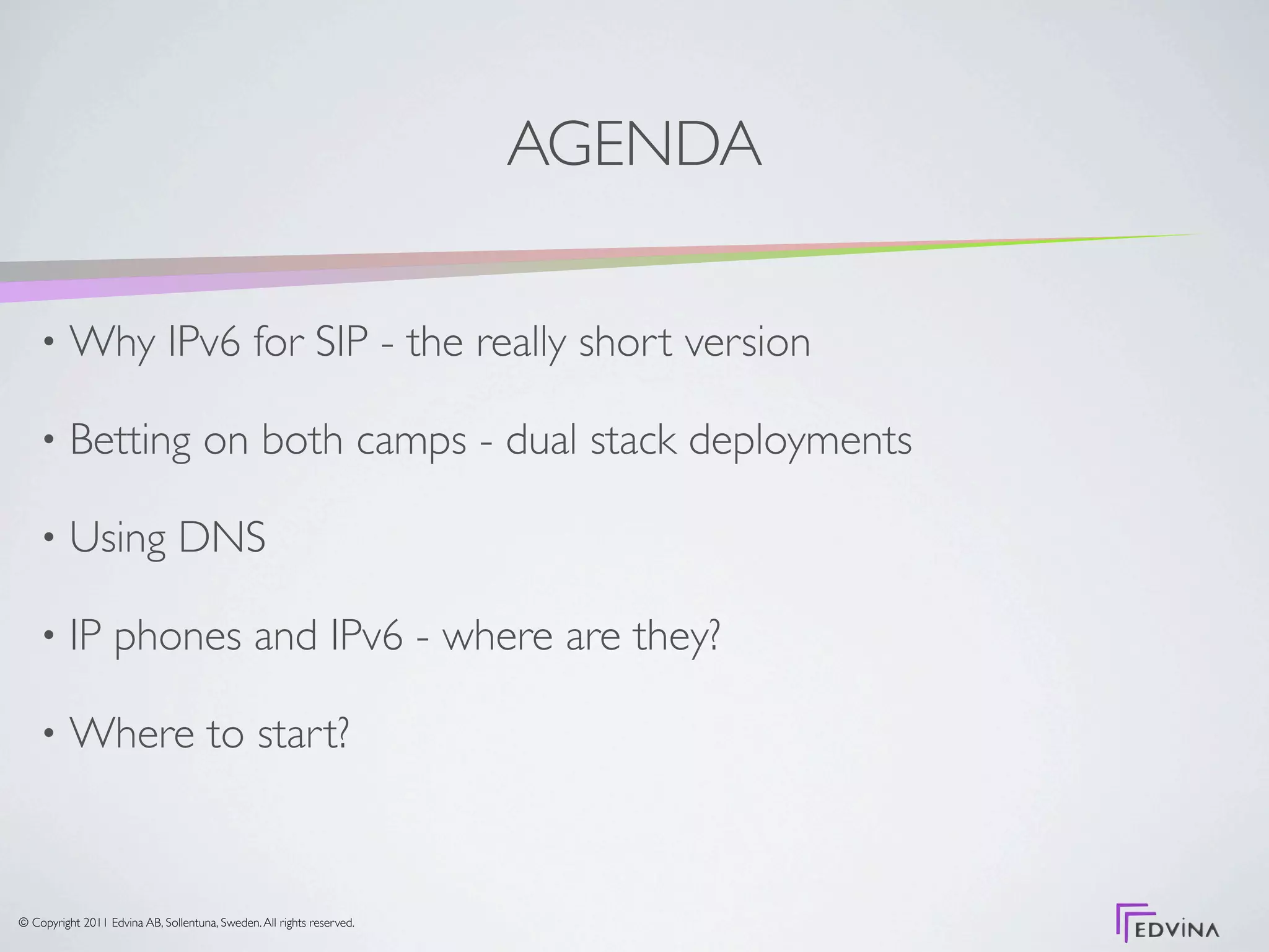 AGENDA

    •     Why IPv6 for SIP - the really short version

    •     Betting on both camps - dual stack deployments

    •     Using DNS

    •     IP phones and IPv6 - where are they?

    •     Where to start?



© Copyright 2011 Edvina AB, Sollentuna, Sweden. All rights reserved.
 