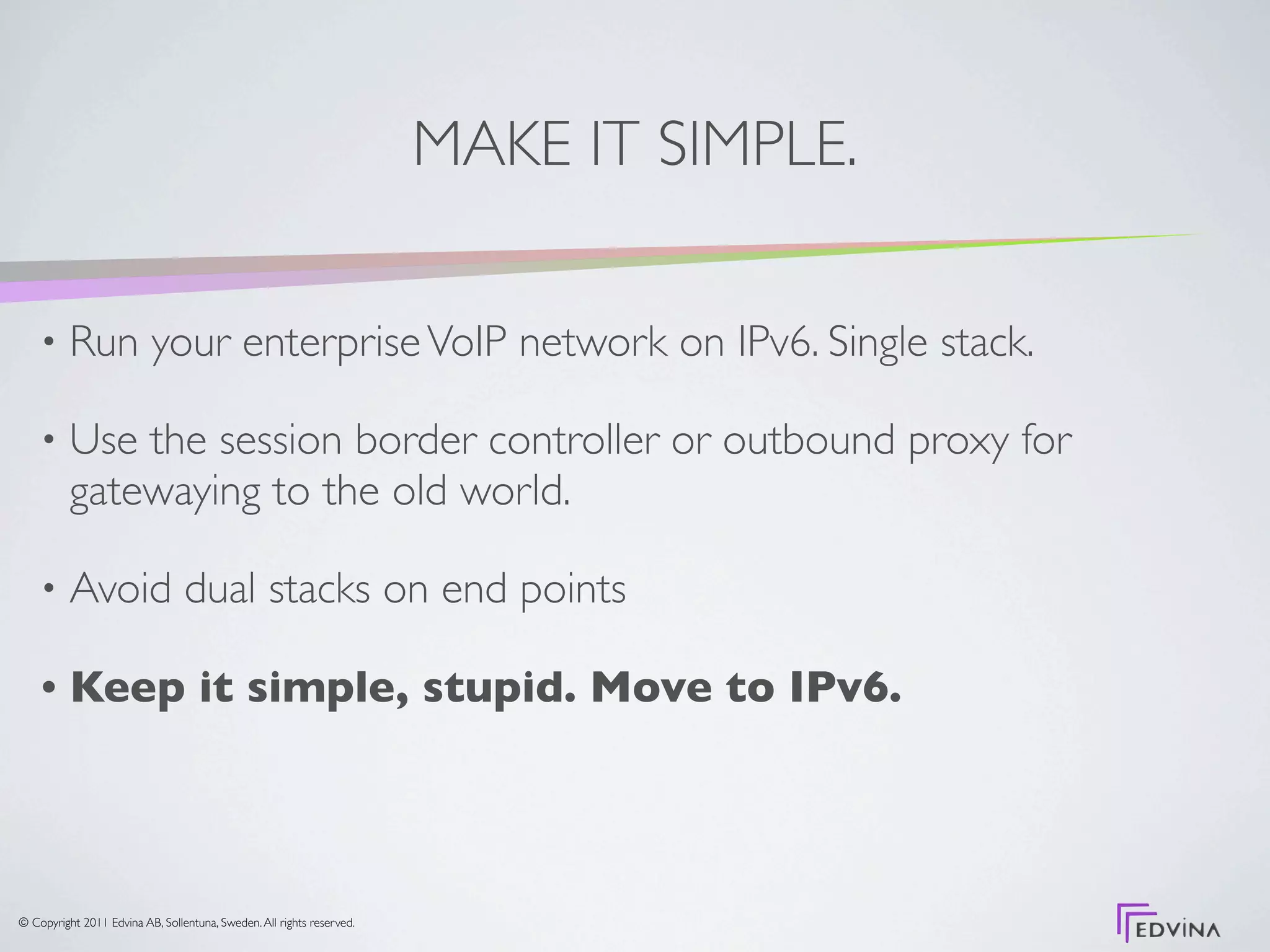 MAKE IT SIMPLE.

    •     Run your enterprise VoIP network on IPv6. Single stack.

    •     Use the session border controller or outbound proxy for
          gatewaying to the old world.

    •     Avoid dual stacks on end points

    •     Keep it simple, stupid. Move to IPv6.




© Copyright 2011 Edvina AB, Sollentuna, Sweden. All rights reserved.
 
