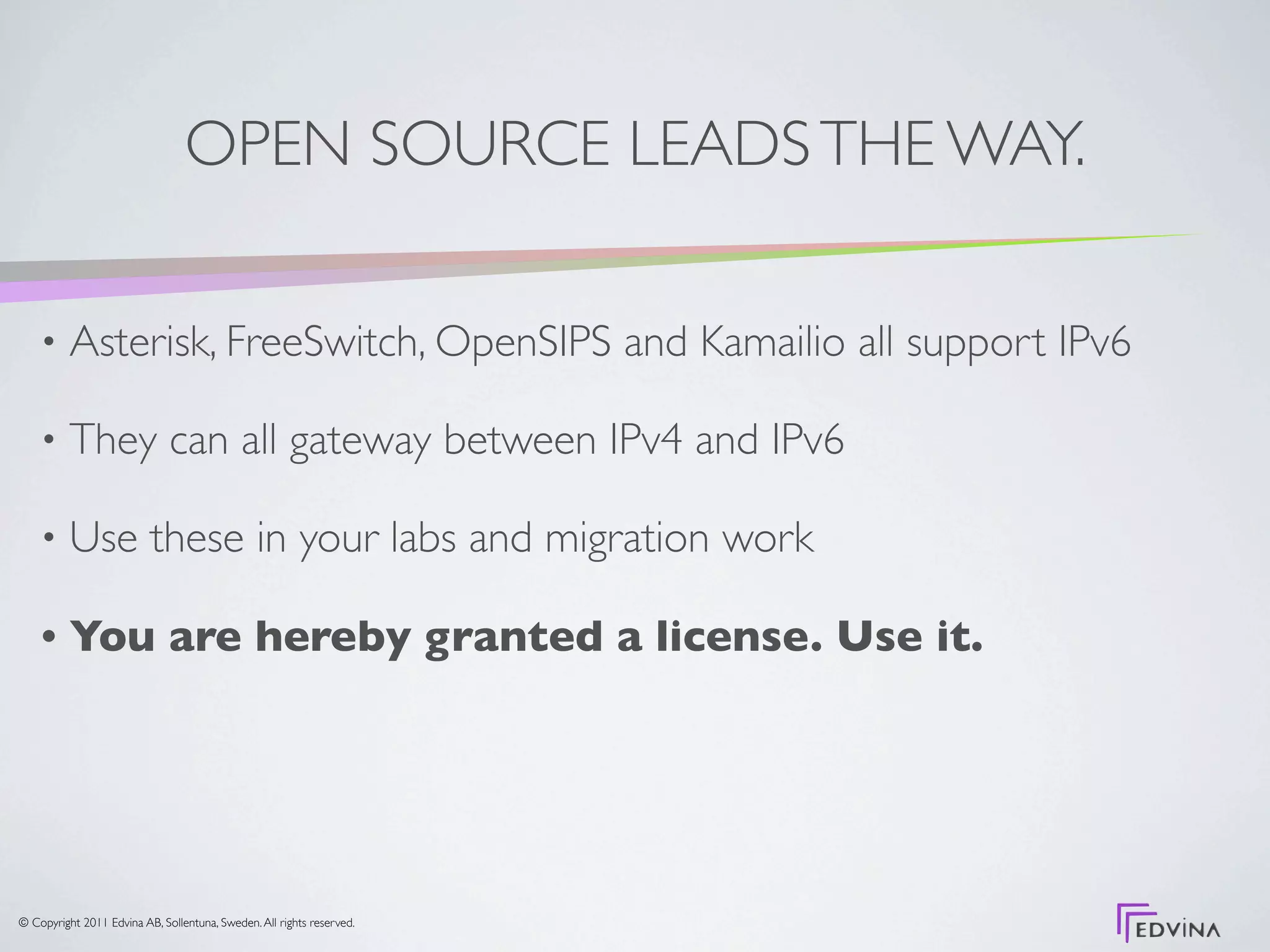 OPEN SOURCE LEADS THE WAY.

    •     Asterisk, FreeSwitch, OpenSIPS and Kamailio all support IPv6

    •     They can all gateway between IPv4 and IPv6

    •     Use these in your labs and migration work

    •     You are hereby granted a license. Use it.




© Copyright 2011 Edvina AB, Sollentuna, Sweden. All rights reserved.
 