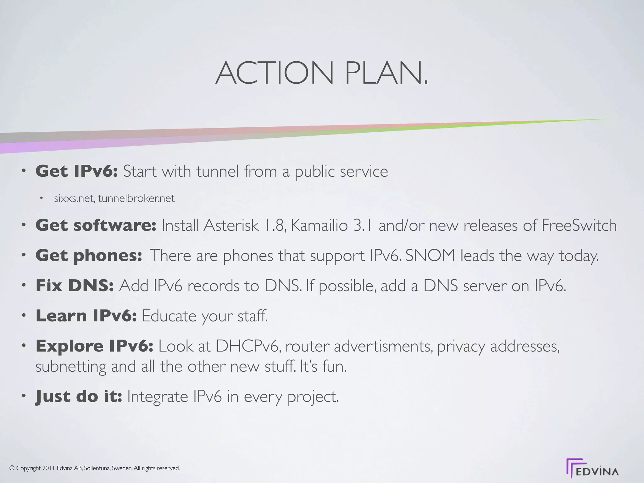 ACTION PLAN.

    •     Get IPv6: Start with tunnel from a public service
           •     sixxs.net, tunnelbroker.net

    •     Get software: Install Asterisk 1.8, Kamailio 3.1 and/or new releases of FreeSwitch
    •     Get phones: There are phones that support IPv6. SNOM leads the way today.
    •     Fix DNS: Add IPv6 records to DNS. If possible, add a DNS server on IPv6.
    •     Learn IPv6: Educate your staff.
    •     Explore IPv6: Look at DHCPv6, router advertisments, privacy addresses,
          subnetting and all the other new stuff. It’s fun.
    •     Just do it: Integrate IPv6 in every project.


© Copyright 2011 Edvina AB, Sollentuna, Sweden. All rights reserved.
 