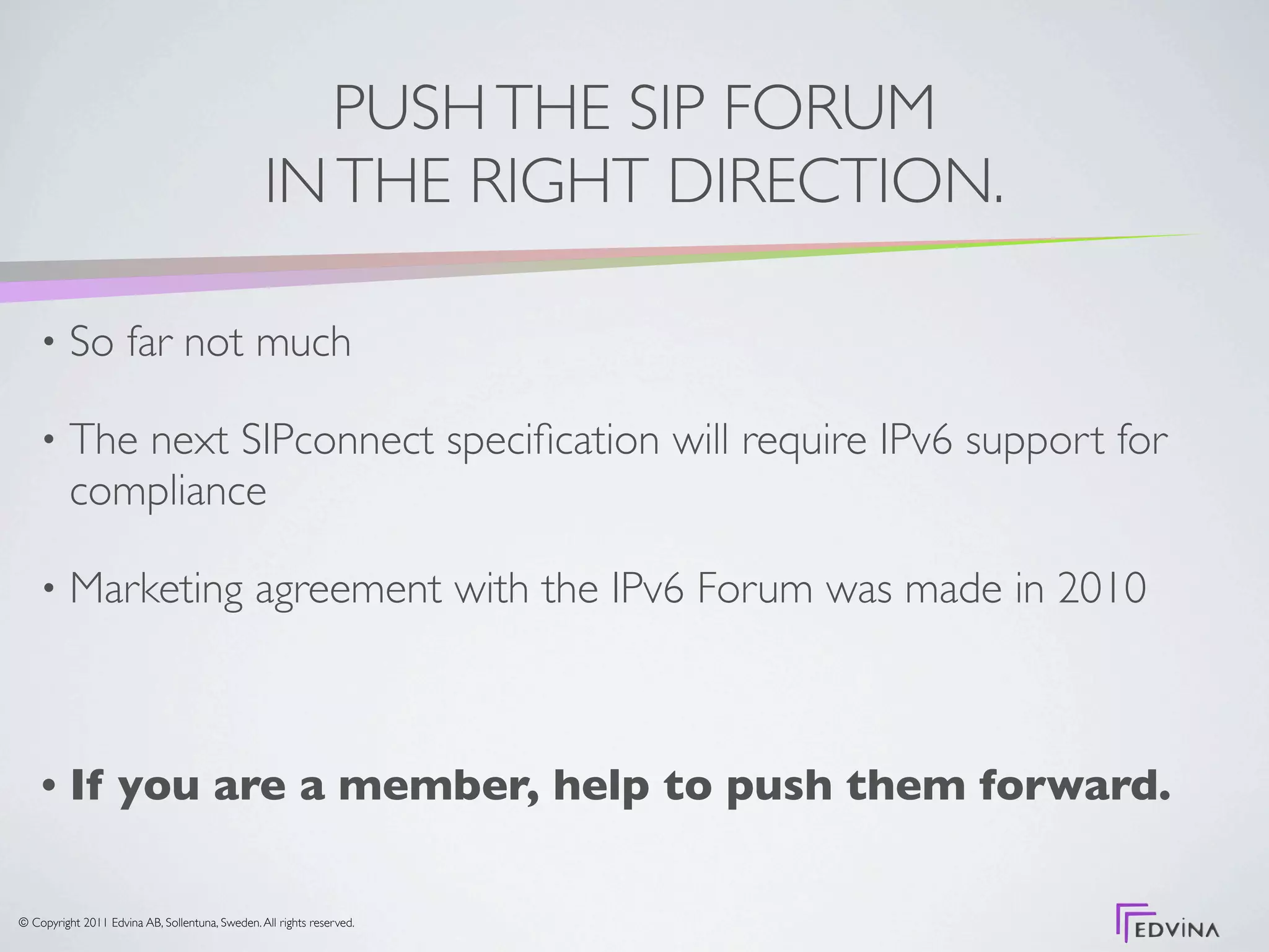 PUSH THE SIP FORUM
                                                 IN THE RIGHT DIRECTION.

    •     So far not much

    •     The next SIPconnect speciﬁcation will require IPv6 support for
          compliance

    •     Marketing agreement with the IPv6 Forum was made in 2010



    •     If you are a member, help to push them forward.

© Copyright 2011 Edvina AB, Sollentuna, Sweden. All rights reserved.
 