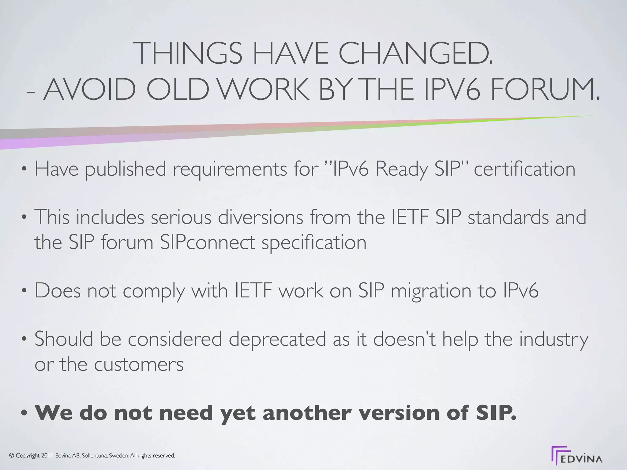THINGS HAVE CHANGED.
      - AVOID OLD WORK BY THE IPV6 FORUM.

    •     Have published requirements for ”IPv6 Ready SIP” certiﬁcation

    •     This includes serious diversions from the IETF SIP standards and
          the SIP forum SIPconnect speciﬁcation

    •     Does not comply with IETF work on SIP migration to IPv6

    •     Should be considered deprecated as it doesn’t help the industry
          or the customers

    •     We do not need yet another version of SIP.
© Copyright 2011 Edvina AB, Sollentuna, Sweden. All rights reserved.
 