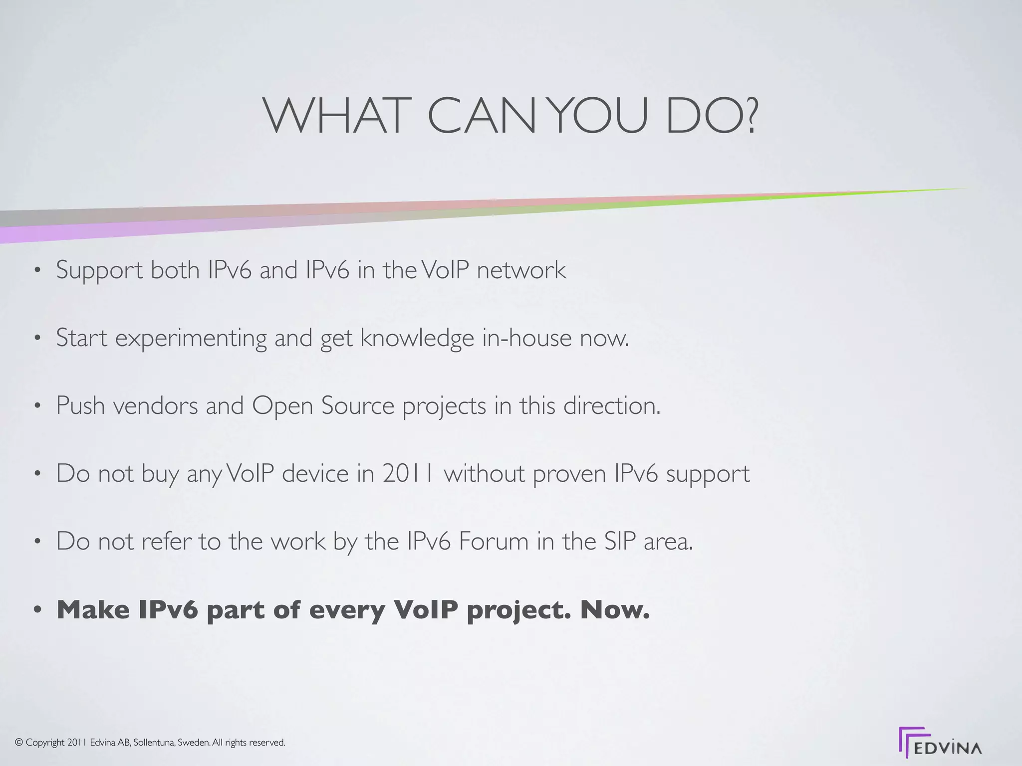 WHAT CAN YOU DO?

    •     Support both IPv6 and IPv6 in the VoIP network

    •     Start experimenting and get knowledge in-house now.

    •     Push vendors and Open Source projects in this direction.

    •     Do not buy any VoIP device in 2011 without proven IPv6 support

    •     Do not refer to the work by the IPv6 Forum in the SIP area.

    •     Make IPv6 part of every VoIP project. Now.



© Copyright 2011 Edvina AB, Sollentuna, Sweden. All rights reserved.
 