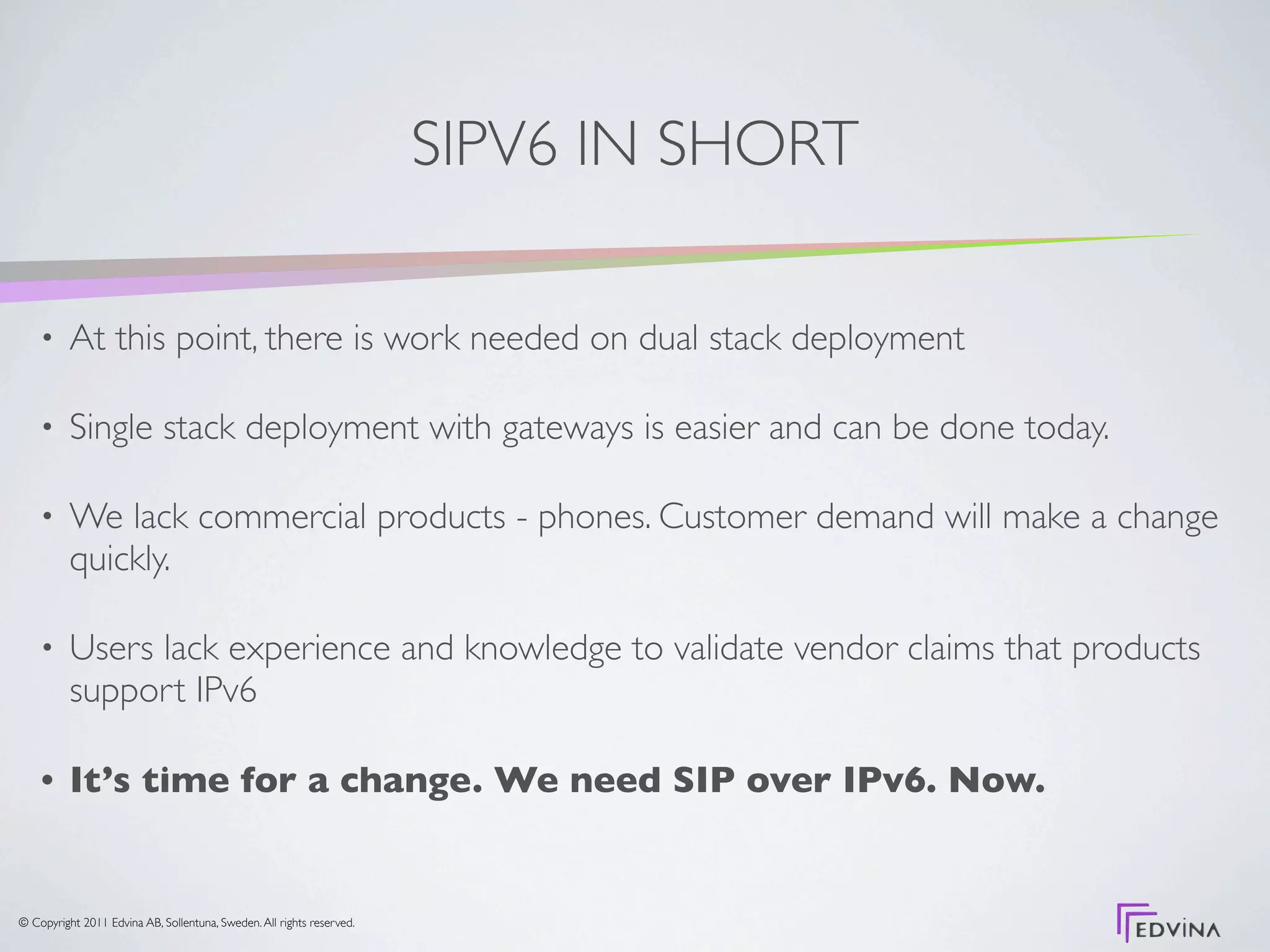 SIPV6 IN SHORT

    •     At this point, there is work needed on dual stack deployment

    •     Single stack deployment with gateways is easier and can be done today.

    •     We lack commercial products - phones. Customer demand will make a change
          quickly.

    •     Users lack experience and knowledge to validate vendor claims that products
          support IPv6

    •     It’s time for a change. We need SIP over IPv6. Now.


© Copyright 2011 Edvina AB, Sollentuna, Sweden. All rights reserved.
 