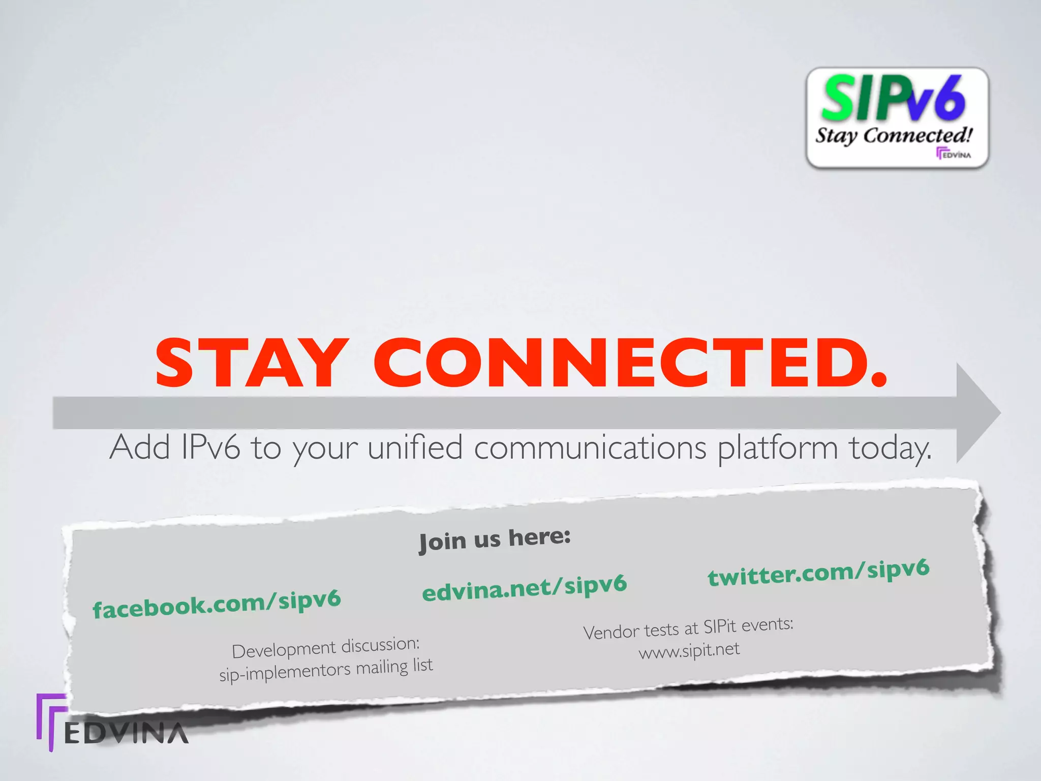 STAY CONNECTED.
 Add IPv6 to your uniﬁed communications platform today.

                                    Join us here:
                                                                    twitter.com/sipv6
                 6                  edvina.net/sipv6
facebook.com/sipv                                                             ts:
                                                    Vendor tests at SIPit even
           Development discussion:                        www.sipit.net
                                  list
         sip-implementors mailing
 