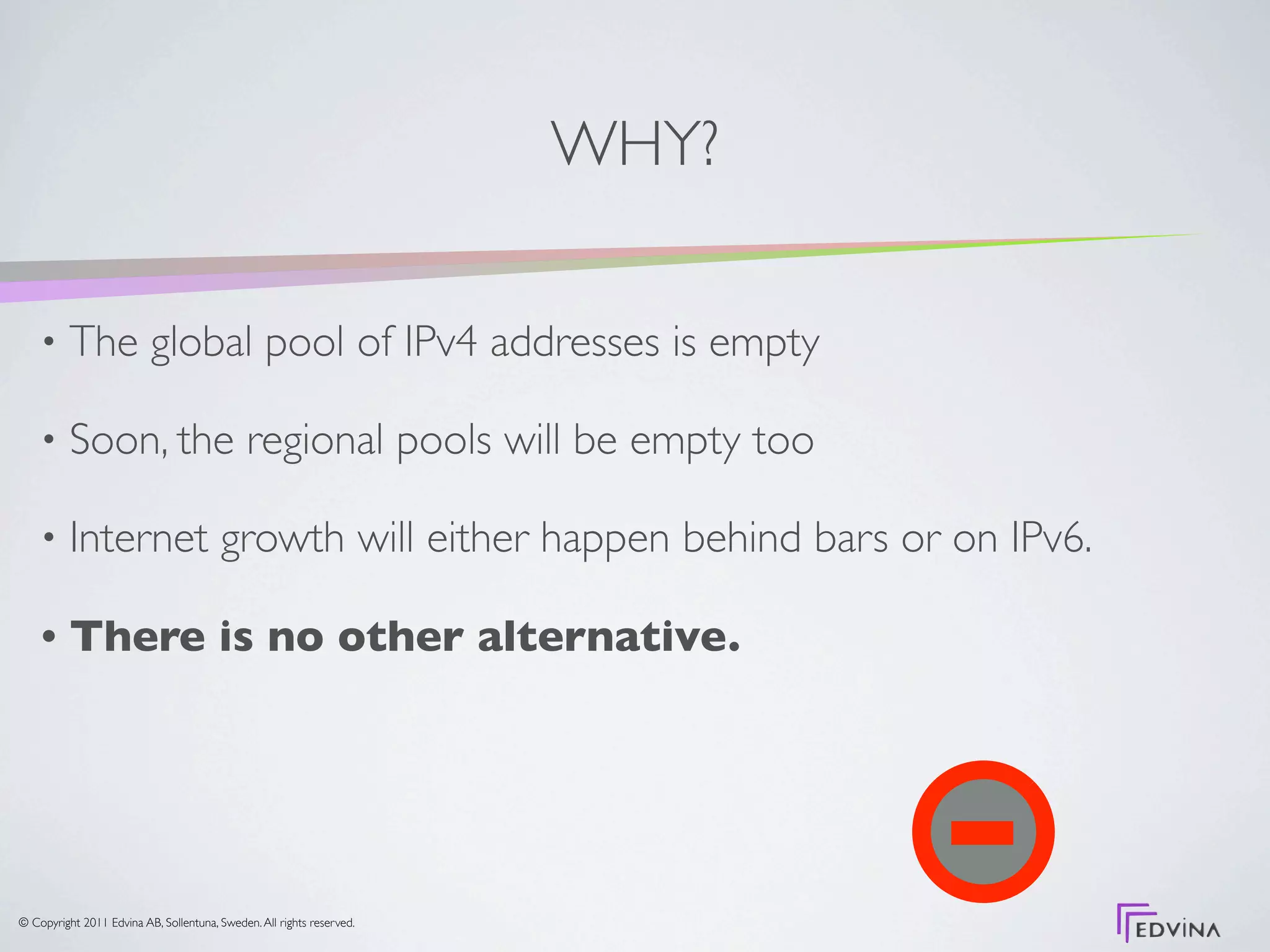 WHY?

    •     The global pool of IPv4 addresses is empty

    •     Soon, the regional pools will be empty too

    •     Internet growth will either happen behind bars or on IPv6.

    •     There is no other alternative.




© Copyright 2011 Edvina AB, Sollentuna, Sweden. All rights reserved.
 