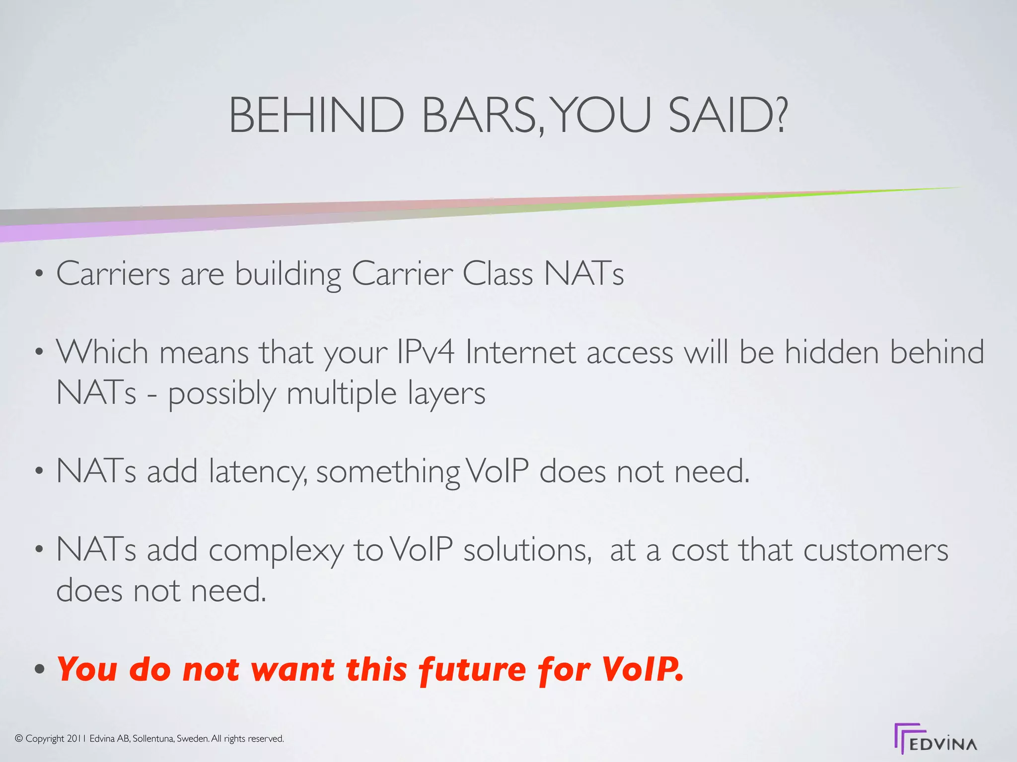 BEHIND BARS, YOU SAID?

    •     Carriers are building Carrier Class NATs

    •     Which means that your IPv4 Internet access will be hidden behind
          NATs - possibly multiple layers

    •     NATs add latency, something VoIP does not need.

    •     NATs add complexy to VoIP solutions, at a cost that customers
          does not need.

    •     You do not want this future for VoIP.
© Copyright 2011 Edvina AB, Sollentuna, Sweden. All rights reserved.
 