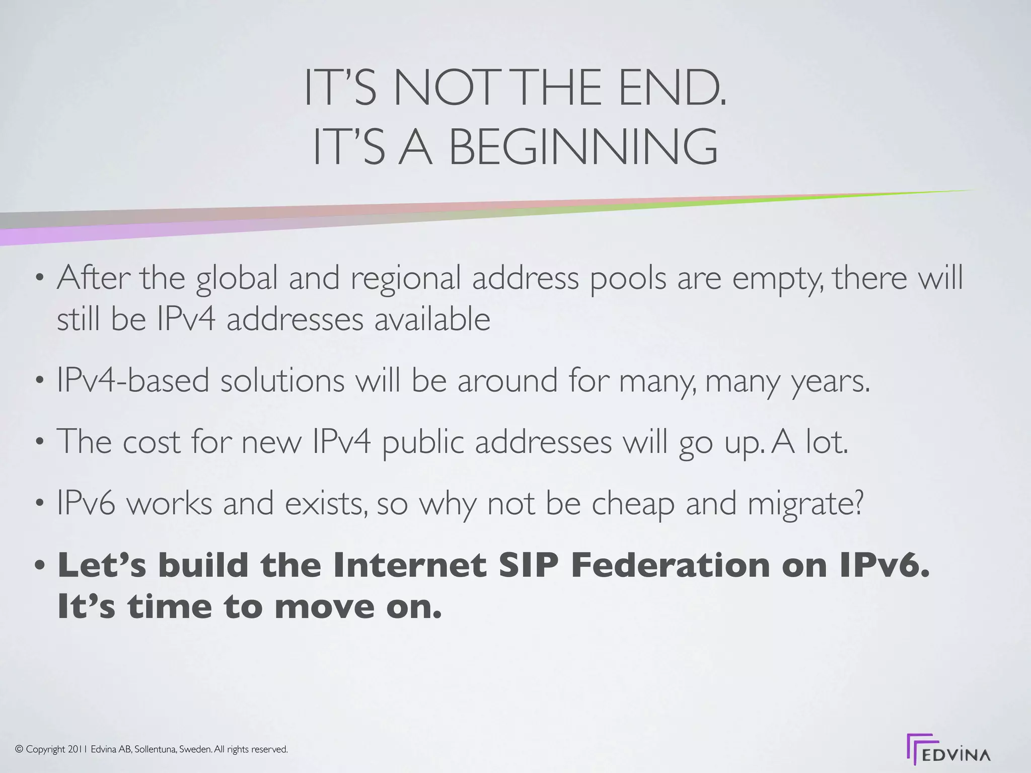 IT’S NOT THE END.
                                                                        IT’S A BEGINNING

    •     After the global and regional address pools are empty, there will
          still be IPv4 addresses available
    •     IPv4-based solutions will be around for many, many years.
    •     The cost for new IPv4 public addresses will go up. A lot.
    •     IPv6 works and exists, so why not be cheap and migrate?
    •     Let’s build the Internet SIP Federation on IPv6.
          It’s time to move on.


© Copyright 2011 Edvina AB, Sollentuna, Sweden. All rights reserved.
 