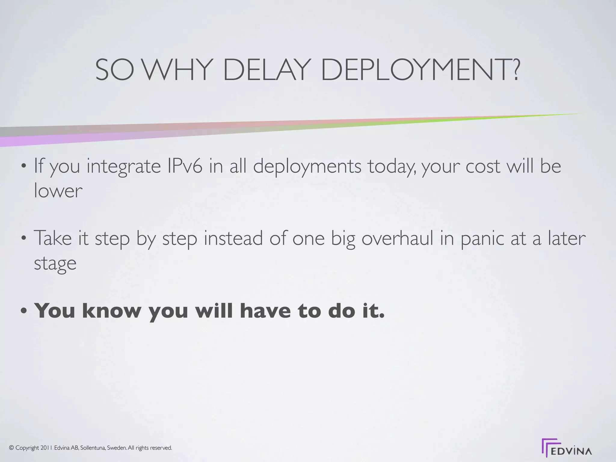 SO WHY DELAY DEPLOYMENT?

    •     If you integrate IPv6 in all deployments today, your cost will be
          lower

    •     Take it step by step instead of one big overhaul in panic at a later
          stage

    •     You know you will have to do it.




© Copyright 2011 Edvina AB, Sollentuna, Sweden. All rights reserved.
 