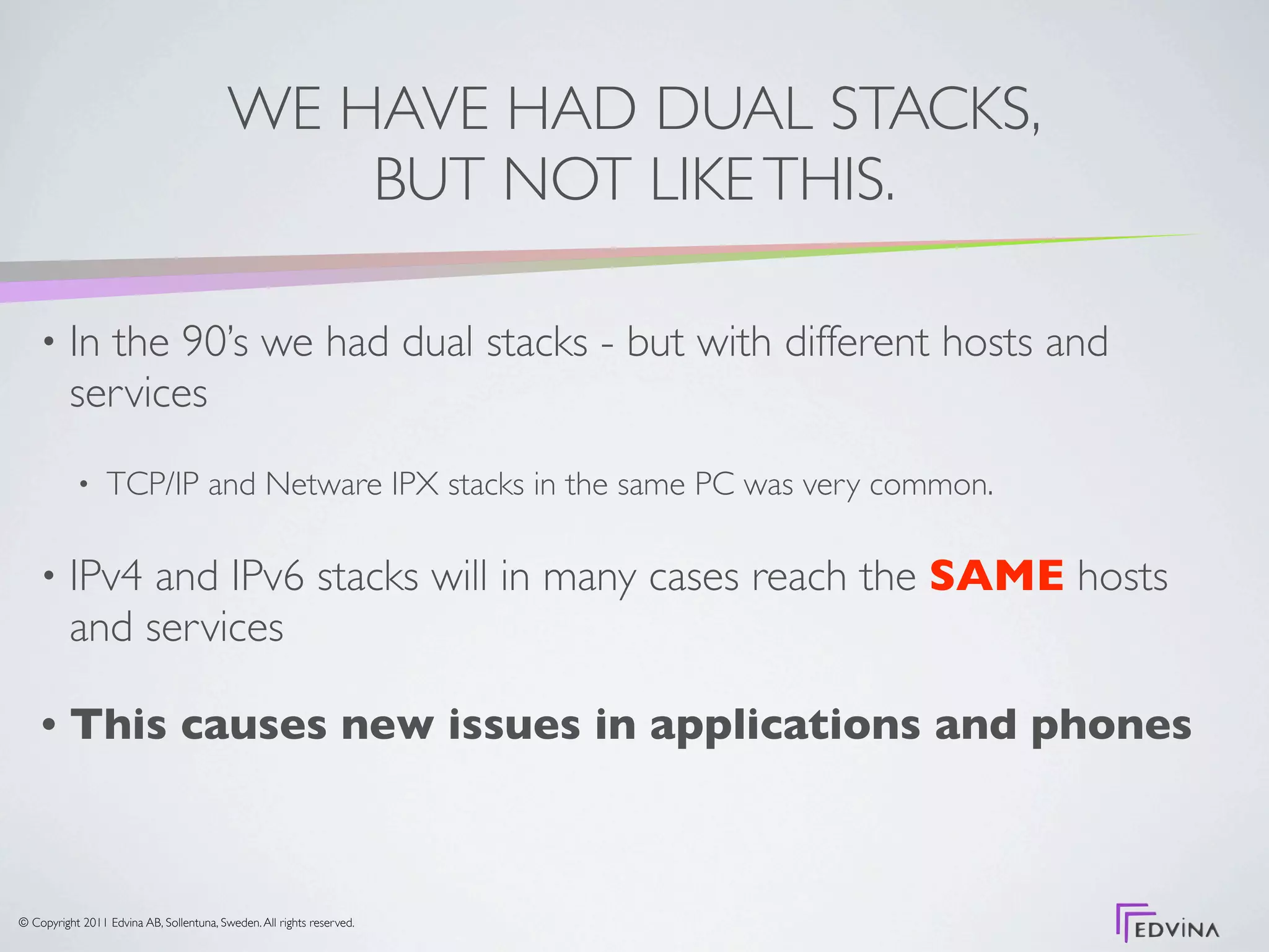 WE HAVE HAD DUAL STACKS,
                                              BUT NOT LIKE THIS.

    •     In the 90’s we had dual stacks - but with different hosts and
          services
           •     TCP/IP and Netware IPX stacks in the same PC was very common.

    •     IPv4 and IPv6 stacks will in many cases reach the SAME hosts
          and services

    •     This causes new issues in applications and phones



© Copyright 2011 Edvina AB, Sollentuna, Sweden. All rights reserved.
 