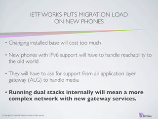 IETF WORKS PUTS MIGRATION LOAD
                                                     ON NEW PHONES


    •     Changing installed base will cost too much

    •     New phones with IPv6 support will have to handle reachability to
          the old world

    •     They will have to ask for support from an application layer
          gateway (ALG) to handle media

    •     Running dual stacks internally will mean a more
          complex network with new gateway services.

© Copyright 2011 Edvina AB, Sollentuna, Sweden. All rights reserved.
 