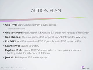 ACTION PLAN.

    •     Get IPv6: Start with tunnel from a public service
           •     sixxs.net, tunnelbroker.net

    •     Get software: Install Asterisk 1.8, Kamailio 3.1 and/or new releases of FreeSwitch
    •     Get phones: There are phones that support IPv6. SNOM leads the way today.
    •     Fix DNS: Add IPv6 records to DNS. If possible, add a DNS server on IPv6.
    •     Learn IPv6: Educate your staff.
    •     Explore IPv6: Look at DHCPv6, router advertisments, privacy addresses,
          subnetting and all the other new stuff. It’s fun.
    •     Just do it: Integrate IPv6 in every project.


© Copyright 2011 Edvina AB, Sollentuna, Sweden. All rights reserved.
 