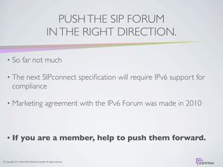 PUSH THE SIP FORUM
                                                 IN THE RIGHT DIRECTION.

    •     So far not much

    •     The next SIPconnect speciﬁcation will require IPv6 support for
          compliance

    •     Marketing agreement with the IPv6 Forum was made in 2010



    •     If you are a member, help to push them forward.

© Copyright 2011 Edvina AB, Sollentuna, Sweden. All rights reserved.
 