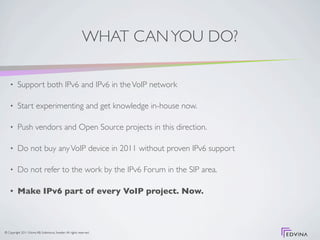 WHAT CAN YOU DO?

    •     Support both IPv6 and IPv6 in the VoIP network

    •     Start experimenting and get knowledge in-house now.

    •     Push vendors and Open Source projects in this direction.

    •     Do not buy any VoIP device in 2011 without proven IPv6 support

    •     Do not refer to the work by the IPv6 Forum in the SIP area.

    •     Make IPv6 part of every VoIP project. Now.



© Copyright 2011 Edvina AB, Sollentuna, Sweden. All rights reserved.
 