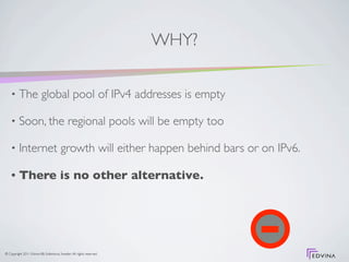 WHY?

    •     The global pool of IPv4 addresses is empty

    •     Soon, the regional pools will be empty too

    •     Internet growth will either happen behind bars or on IPv6.

    •     There is no other alternative.




© Copyright 2011 Edvina AB, Sollentuna, Sweden. All rights reserved.
 