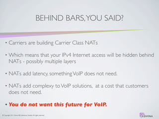 BEHIND BARS, YOU SAID?

    •     Carriers are building Carrier Class NATs

    •     Which means that your IPv4 Internet access will be hidden behind
          NATs - possibly multiple layers

    •     NATs add latency, something VoIP does not need.

    •     NATs add complexy to VoIP solutions, at a cost that customers
          does not need.

    •     You do not want this future for VoIP.
© Copyright 2011 Edvina AB, Sollentuna, Sweden. All rights reserved.
 