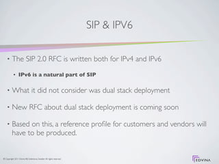 SIP & IPV6

    •     The SIP 2.0 RFC is written both for IPv4 and IPv6
           •     IPv6 is a natural part of SIP

    •     What it did not consider was dual stack deployment

    •     New RFC about dual stack deployment is coming soon

    •     Based on this, a reference proﬁle for customers and vendors will
          have to be produced.


© Copyright 2011 Edvina AB, Sollentuna, Sweden. All rights reserved.
 